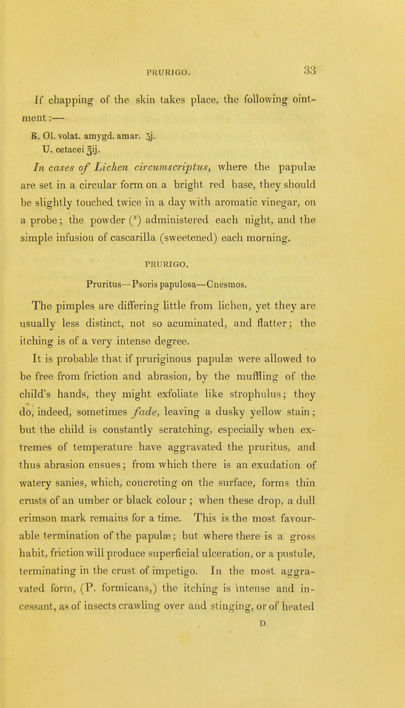 If chapping of the skin takes place, the following oint- ment :— R. 01. volat. amygd. amar. 3j. U. cetacei ^ij. In cases of Lichen circumscriptus, where the papulae are set in a circular form on a bright red base, they should be slightly touched twice in a day with aromatic vinegar, on a probe; the powder (3) administered each night, and the simple infusion of cascarilla (sweetened) each morning. PRURIGO. Pruritus—Psoris papulosa—Cnesmos. The pimples are differing little from lichen, yet they are usually less distinct, not so acuminated, and flatter; the itching is of a very intense degree. It is probable that if pruriginous papulae were allowed to be free from friction and abrasion, by the muffling of the child's hands, they might exfoliate like strophulus; they do, indeed, sometimes fade, leaving a dusky yellow stain; but the child is constantly scratching, especially when ex- tremes of temperature have aggravated the pruritus, and thus abrasion ensues; from which there is an exudation of watery sanies, which, concreting on the surface, forms thin crusts of an umber or black colour ; when these drop, a dull crimson mark remains for a time. This is the most favour- able termination of the papulae; but where there is a gross habit, friction will produce superficial ulceration, or a pustule, terminating in the crust of impetigo. In the most aggra- vated form, (P. formicans,) the itching is intense and in- cessant, as of insects crawling over and stinging, or of heated D