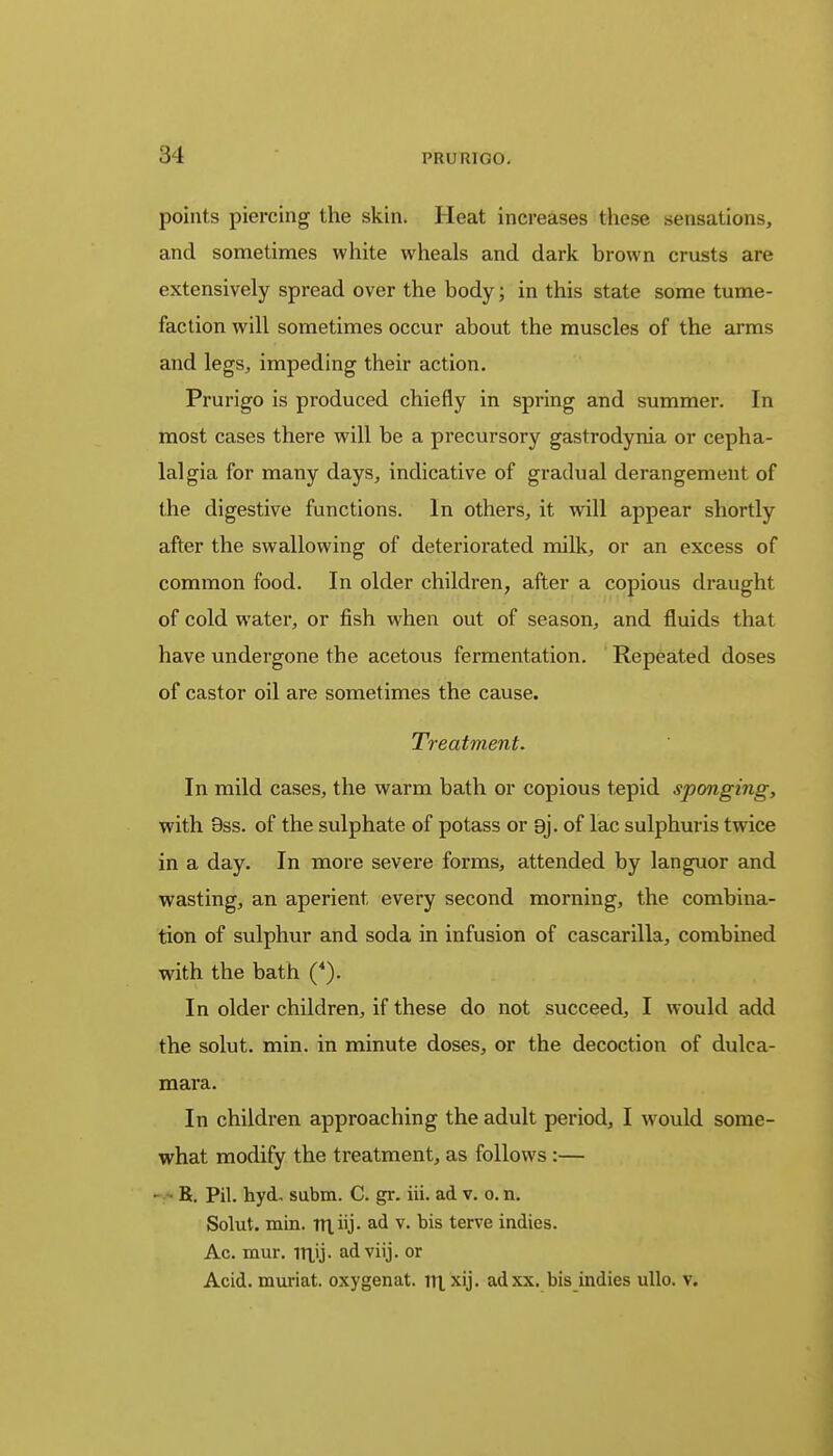points piercing the skin. Heat increases these sensations, and sometimes white wheals and dark brown crusts are extensively spread over the body; in this state some tume- faction will sometimes occur about the muscles of the arms and legs, impeding their action. Prurigo is produced chiefly in spring and summer. In most cases there will be a precursory gastrodynia or cepha- lalgia for many days, indicative of gradual derangement of the digestive functions. In others, it will appear shortly after the swallowing of deteriorated milk, or an excess of common food. In older children, after a copious draught of cold water, or fish when out of season, and fluids that have undergone the acetous fermentation. Repeated doses of castor oil are sometimes the cause. Treatment. In mild cases, the warm bath or copious tepid sponging, with 9ss. of the sulphate of potass or 9j. of lac sulphuris twice in a day. In more severe forms, attended by languor and wasting, an aperient, every second morning, the combina- tion of sulphur and soda in infusion of cascarilla, combined with the bath (4). In older children, if these do not succeed, I would add the solut. min. in minute doses, or the decoction of dulca- mara. In children approaching the adult period, I would some- what modify the treatment, as follows :— K. Pil. hyd. subm. C. gr. iii. ad v. o. n. Solut. min. Tn_iij. ad v. bis terve indies. Ac. mur. inij. adviij. or Acid, muriat. oxygenat. ii| xij. adxx. bis indies ullo. v.