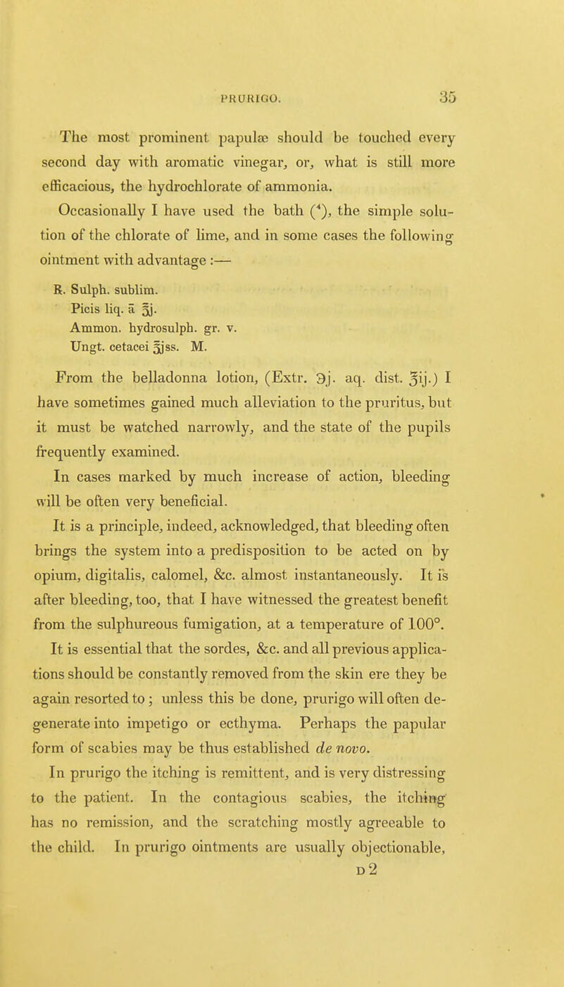 The most prominent papulae should be touched every second day with aromatic vinegar, or, what is still more efficacious, the hydrochlorate of ammonia. Occasionally I have used the bath (*), the simple solu- tion of the chlorate of lime, and in some cases the following' ointment with advantage :— R. Sulph. sublim. Picis liq. a §j. Ammon. hydrosulph. gr. v. Ungt. cetacei jjss. M. From the belladonna lotion, (Extr. 3j. aq. dist. Qij.) I have sometimes gained much alleviation to the pruritus, but it must be watched narrowly, and the state of the pupils frequently examined. In cases marked by much increase of action, bleeding will be often very beneficial. It is a principle, indeed, acknowledged, that bleeding often brings the system into a predisposition to be acted on by opium, digitalis, calomel, &c. almost instantaneously. It is after bleeding, too, that I have witnessed the greatest benefit from the sulphureous fumigation, at a temperature of 100°. It is essential that the sordes, &c. and all previous applica- tions should be constantly removed from the skin ere they be again resorted to ; unless this be done, prurigo will often de- generate into impetigo or ecthyma. Perhaps the papular form of scabies may be thus established de novo. In prurigo the itching is remittent, and is very distressing to the patient. In the contagious scabies, the itching has no remission, and the scratching mostly agreeable to the child. In prurigo ointments are usually objectionable, d2