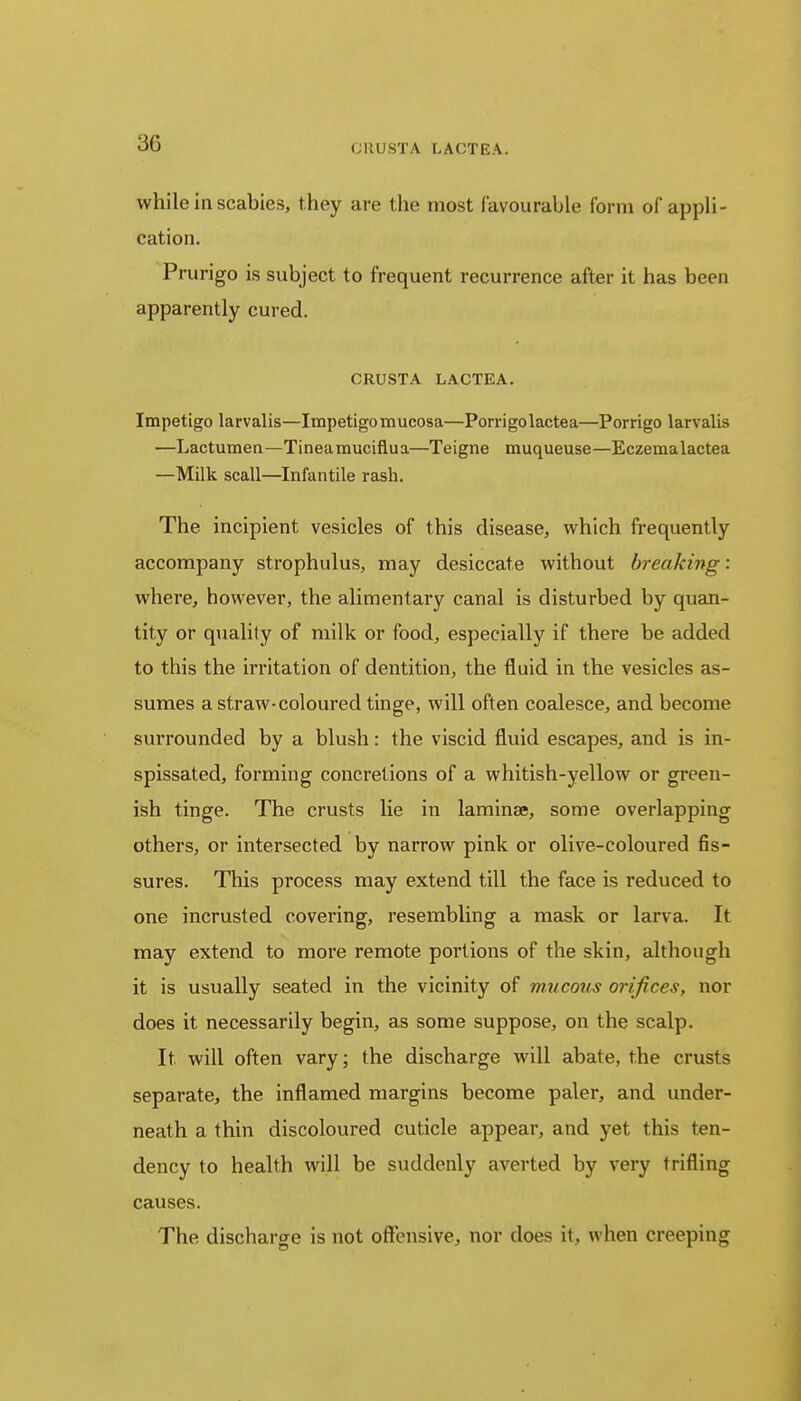 while in scabies, they are the most favourable form of appli- cation. Prurigo is subject to frequent recurrence after it has been apparently cured. CRUSTA LACTEA. Impetigo larvalis—Impetigo mucosa—Porrigolactea—Porrigo larvalis —Lactumen—Tineamuciflua—Teigne muqueuse—Eczemalactea —Milk scall—Infantile rash. The incipient vesicles of this disease, which frequently accompany strophulus, may desiccate without breaking: where, however, the alimentary canal is disturbed by quan- tity or quality of milk or food, especially if there be added to this the irritation of dentition, the fluid in the vesicles as- sumes a straw-coloured tinge, will often coalesce, and become surrounded by a blush: the viscid fluid escapes, and is in- spissated, forming concretions of a whitish-yellow or green- ish tinge. The crusts lie in laminae, some overlapping others, or intersected by narrow pink or olive-coloured fis- sures. This process may extend till the face is reduced to one incrusted covering, resembling a mask or larva. It may extend to more remote portions of the skin, although it is usually seated in the vicinity of mucous orifices, nor does it necessarily begin, as some suppose, on the scalp. It will often vary; the discharge will abate, the crusts separate, the inflamed margins become paler, and under- neath a thin discoloured cuticle appear, and yet this ten- dency to health will be suddenly averted by very trifling causes. The discharge is not offensive, nor does it, when creeping