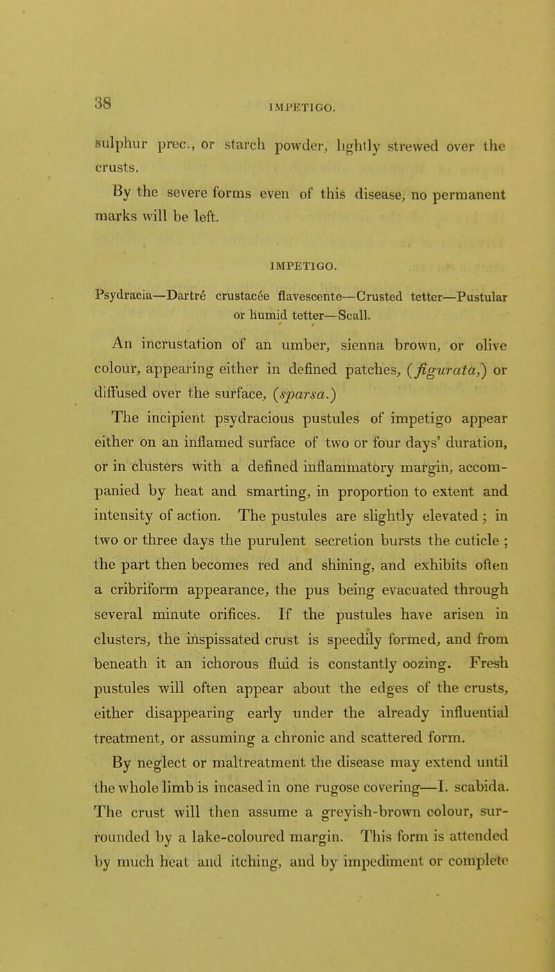 IMPETIGO. sulphur prec, or starch powder, hghlly strewed over the crusts. By the severe forms even of this disease, no permanent marks will be left. IMPETIGO. Psydracia—Dartre crustacee flavescente—Crusted tetter—Pustular or humid tetter—Scall. An incrustation of an umber, sienna brown, or olive colour, appearing either in defined patches, (figurata?) or diffused over the surface, (sparsa.) The incipient psydracious pustules of impetigo appear either on an inflamed surface of two or four days' duration, or in clusters with a defined inflammatory margin, accom- panied by heat and smarting, in proportion to extent and intensity of action. The pustules are slightly elevated ; in two or three days the purulent secretion bursts the cuticle ; the part then becomes red and shining, and exhibits often a cribriform appearance, the pus being evacuated through several minute orifices. If the pustules have arisen in clusters, the inspissated crust is speedily formed, and from beneath it an ichorous fluid is constantly oozing. Fresh pustules will often appear about the edges of the crusts, either disappearing early under the already influential treatment, or assuming a chronic and scattered form. By neglect or maltreatment the disease may extend until the whole limb is incased in one rugose, covering—I. scabida. The crust will then assume a greyish-brown colour, sur- rounded by a lake-coloured margin. This form is attended by much heat and itching, and by impediment or complete