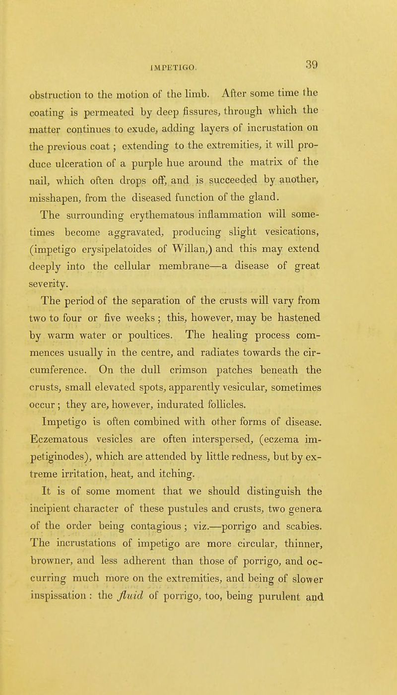 30 obstruction to the motion of the limb. After some time the coating is permeated by deep fissures, through which the matter continues to exude, adding layers of incrustation on the previous coat; extending to the extremities, it will pro- duce ulceration of a purple hue around the matrix of the nail, which often drops off, and is succeeded by another, misshapen, from the diseased function of the gland. The surrounding erythematous inflammation will some- times become aggravated, producing slight vesications, (impetigo erysipelatoides of Willan,) and this may extend deeply into the cellular membrane—a disease of great severity. The period of the separation of the crusts will vary from two to four or five weeks ; this, however, may be hastened by warm water or poultices. The healing process com- mences usually in the centre, and radiates towards the cir- cumference. On the dull crimson patches beneath the crusts, small elevated spots, apparently vesicular, sometimes occur ; they are, however, indurated follicles. Impetigo is often combined with other forms of disease. Eczematous vesicles are often interspersed, (eczema im- petiginodes), which are attended by little redness, but by ex- treme irritation, heat, and itching. It is of some moment that we should distinguish the incipient character of these pustules and crusts, two genera of the order being contagious; viz.—porrigo and scabies. The incrustations of impetigo are more circular, thinner, browner, and less adherent than those of porrigo, and oc- curring much more on the extremities, and being of slower inspissation : the fluid of porrigo, too, being purulent and