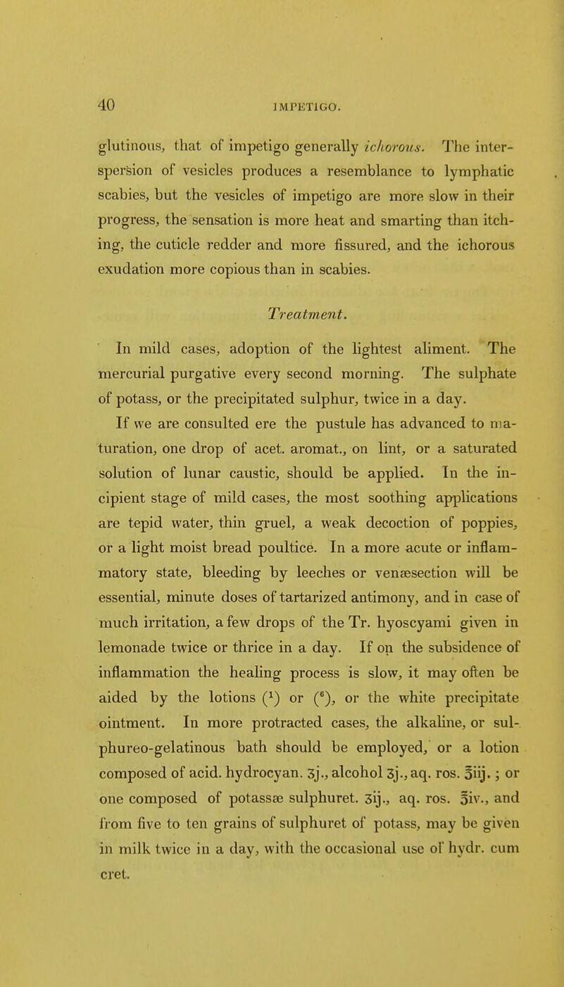 glutinous, that of impetigo generally ichorous. The inter- spersion of vesicles produces a resemblance to lymphatic scabies, but the vesicles of impetigo are more slow in their progress, the sensation is more heat and smarting than itch- ing, the cuticle redder and more fissured, and the ichorous exudation more copious than in scabies. Treatment. In mild cases, adoption of the lightest aliment. The mercurial purgative every second morning. The sulphate of potass, or the precipitated sulphur, twice in a day. If we are consulted ere the pustule has advanced to ma- turation, one drop of acet. aromat, on lint, or a saturated solution of lunar caustic, should be applied. In the in- cipient stage of mild cases, the most soothing applications are tepid water, thin gruel, a weak decoction of poppies, or a light moist bread poultice. In a more acute or inflam- matory state, bleeding by leeches or venaesection will be essential, minute doses of tartarized antimony, and in case of much irritation, a few drops of the Tr. hyoscyami given in lemonade twice or thrice in a day. If on the subsidence of inflammation the healing process is slow, it may often be aided by the lotions (J) or (6), or the white precipitate ointment. In more protracted cases, the alkaline, or sul- phureo-gelatinous bath should be employed, or a lotion composed of acid, hydrocyan. 3j., alcohol 3]., aq. ros. 5iij.; or one composed of potassae sulphuret. 3ij., aq. ros. 5iv., and from five to ten grains of sulphuret of potass, may be given in milk twice in a day, with the occasional use of hydr. cum cret.