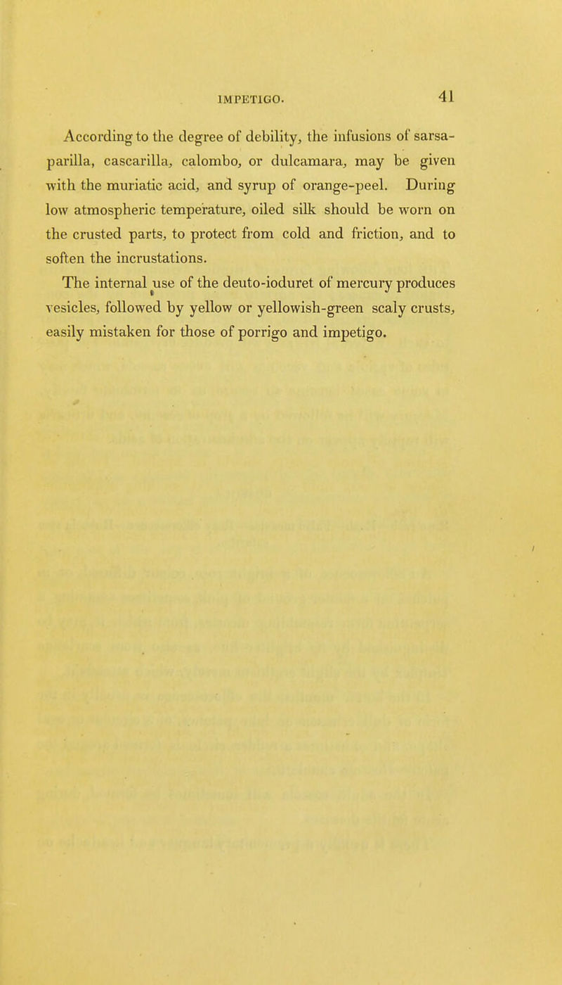 According to the degree of debility, the infusions of sarsa- parilla, cascarilla, calombo, or dulcamara, may be given with the muriatic acid, and syrup of orange-peel. During low atmospheric temperature, oiled silk should be worn on the crusted parts, to protect from cold and friction, and to soften the incrustations. The internal use of the deuto-ioduret of mercury produces vesicles, followed by yellow or yellowish-green scaly crusts, easily mistaken for those of porrigo and impetigo.