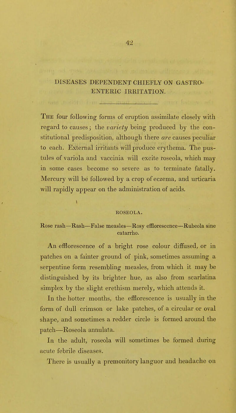 DISEASES DEPENDENT CHIEFLY ON GASTRO- ENTERIC IRRITATION. The four following forms of eruption assimilate closely with regard to causes; the variety being produced by the con- stitutional predisposition, although there are causes peculiar to each. External irritants will produce erythema. The pus- tules of variola and vaccinia will excite roseola, which may in some cases become so severe as to terminate fatally. Mercury will be followed by a crop of eczema, and urticaria will rapidly appear on the administration of acids. ROSEOLA. Rose rash—Rash—False measles—Rosy efflorescence—Rubeola sine catarrho. An efflorescence of a bright rose colour diffused, or in patches on a fainter ground of pink, sometimes assuming a serpentine form resembling measles, from which it may be distinguished by its brighter hue, as also from scarlatina simplex by the slight erethism merely, which attends it. In the hotter months, the efflorescence is usually in the form of dull crimson or lake patches, of a circular or oval shape, and sometimes a redder circle is formed around the patch—Roseola annulata. In the adult, roseola will sometimes be formed during acute febrile diseases. There is usually a premonitory languor and headache on