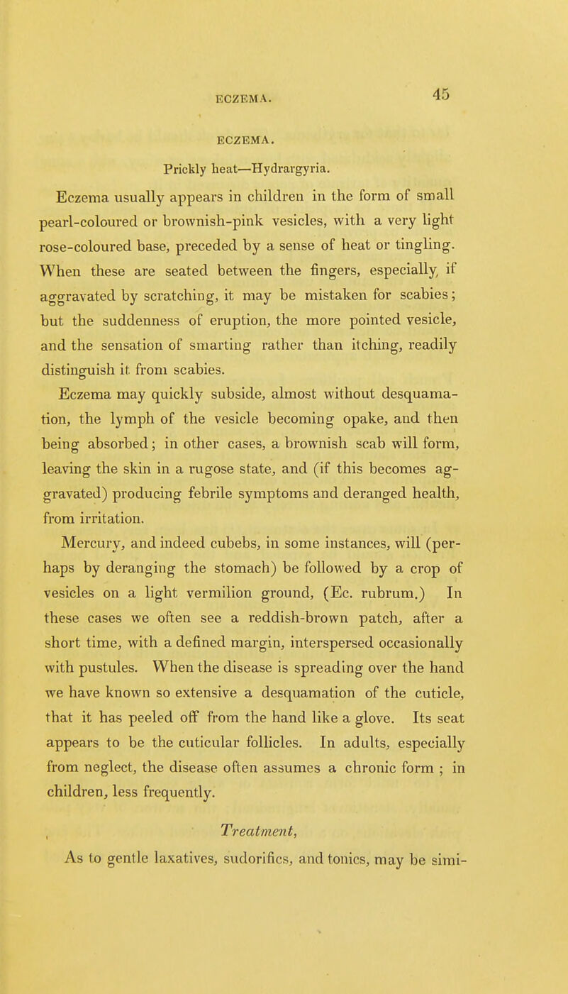 ECZEMA. Prickly heat—Hydrargyria. Eczema usually appears in children in the form of small pearl-coloured or brownish-pink vesicles, with a very light rose-coloured base, preceded by a sense of heat or tingling. When these are seated between the fingers, especially if aggravated by scratching, it may be mistaken for scabies; but the suddenness of eruption, the more pointed vesicle, and the sensation of smarting rather than itching, readily distinguish it from scabies. Eczema may quickly subside, almost without desquama- tion, the lymph of the vesicle becoming opake, and then being absorbed; in other cases, a brownish scab will form, leaving the skin in a rugose state, and (if this becomes ag- gravated) producing febrile symptoms and deranged health, from irritation. Mercury, and indeed cubebs, in some instances, will (per- haps by deranging the stomach) be followed by a crop of vesicles on a light vermilion ground, (Ec. rubrum.) In these cases we often see a reddish-brown patch, after a short time, with a defined margin, interspersed occasionally with pustules. When the disease is spreading over the hand we have known so extensive a desquamation of the cuticle, that it has peeled off from the hand like a glove. Its seat appears to be the cuticular follicles. In adults, especially from neglect, the disease often assumes a chronic form ; in children, less frequently. Treatment, As to gentle laxatives, sudorifics, and tonics, may be simi-