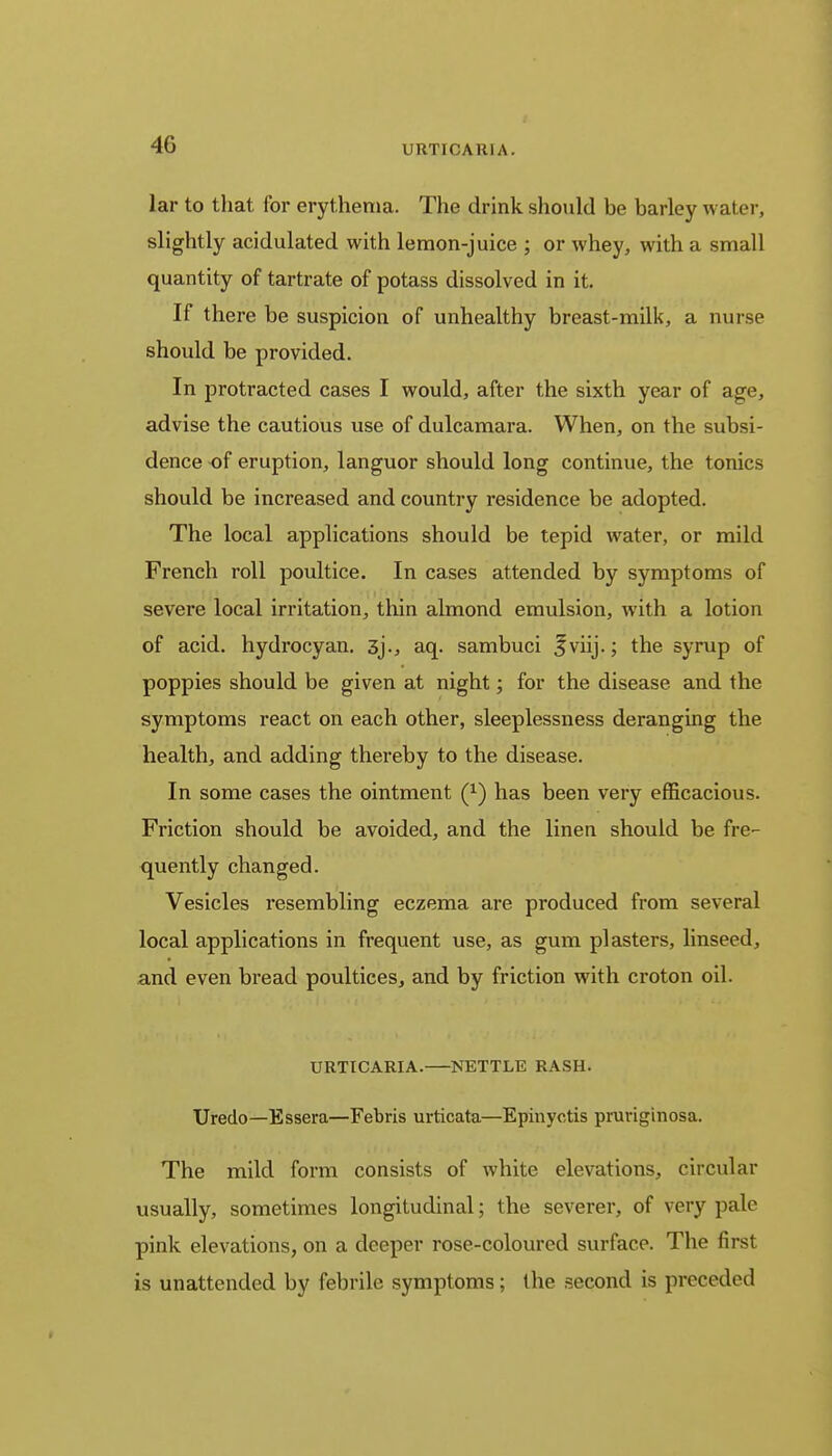4G lar to that for erythema. The drink should be barley water, slightly acidulated with lemon-juice ; or whey, with a small quantity of tartrate of potass dissolved in it. If there be suspicion of unhealthy breast-milk, a nurse should be provided. In protracted cases I would, after the sixth year of age, advise the cautious use of dulcamara. When, on the subsi- dence of eruption, languor should long continue, the tonics should be increased and country residence be adopted. The local applications should be tepid water, or mild French roll poultice. In cases attended by symptoms of severe local irritation, thin almond emulsion, with a lotion of acid, hydrocyan. 3)., aq. sambuci •fviij.; the syrup of poppies should be given at night; for the disease and the symptoms react on each other, sleeplessness deranging the health, and adding thereby to the disease. In some cases the ointment (x) has been very efficacious. Friction should be avoided, and the linen should be fre- quently changed. Vesicles resembling eczema are produced from several local applications in frequent use, as gum plasters, linseed, and even bread poultices, and by friction with croton oil. URTICARIA. NETTLE RASH. Uredo—Essera—Febris urticata—Epinyctis pruriginosa. The mild form consists of white elevations, circular usually, sometimes longitudinal; the severer, of very pale pink elevations, on a deeper rose-coloured surface. The first is unattended by febrile symptoms; the second is preceded