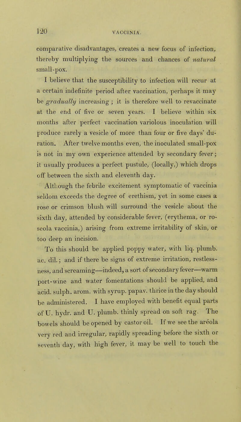 comparative disadvantages, creates a new focus of infection, thereby multiplying the sources and chances of natural small-pox. I believe that the susceptibility to infection will recur at a certain indefinite period after vaccination, perhaps it may be gradually increasing; it is therefore well to revaccinate at the end of five or seven years. I believe within six months after perfect vaccination variolous inoculation will produce rarely a vesicle of more than four or five days' du- ration. After twelve months even, the inoculated small-pox is not in my own experience attended by secondary fever; it usually produces a perfect pustule, (locally,) which drops off between the sixth and eleventh day. Although the febrile excitement symptomatic of vaccinia seldom exceeds the degree of erethism, yet in some cases a rose or crimson blush will surround the vesicle about the sixth day, attended by considerable fever, (erythema, or ro- seola vaccinia,) arising from extreme irritability of skin, or too deep an incision. To this should be applied poppy water, with liq. plumb, ac. dil.; and if there be signs of extreme irritation, restless- ness, and screaming—indeed, a sort of secondary fever—warm port-wine and water fomentations should be applied, and acid, sulph. arom. with syrup, papav. thrice in the day should be administered. I have employed with benefit equal parts of U. hydr. and U. plumb, thinly spread on soft rag. The bowels should be opened by castor oil. If we see the areola very red and irregular, rapidly spreading before the sixth or seventh clay, with high fever, it may be well to touch the