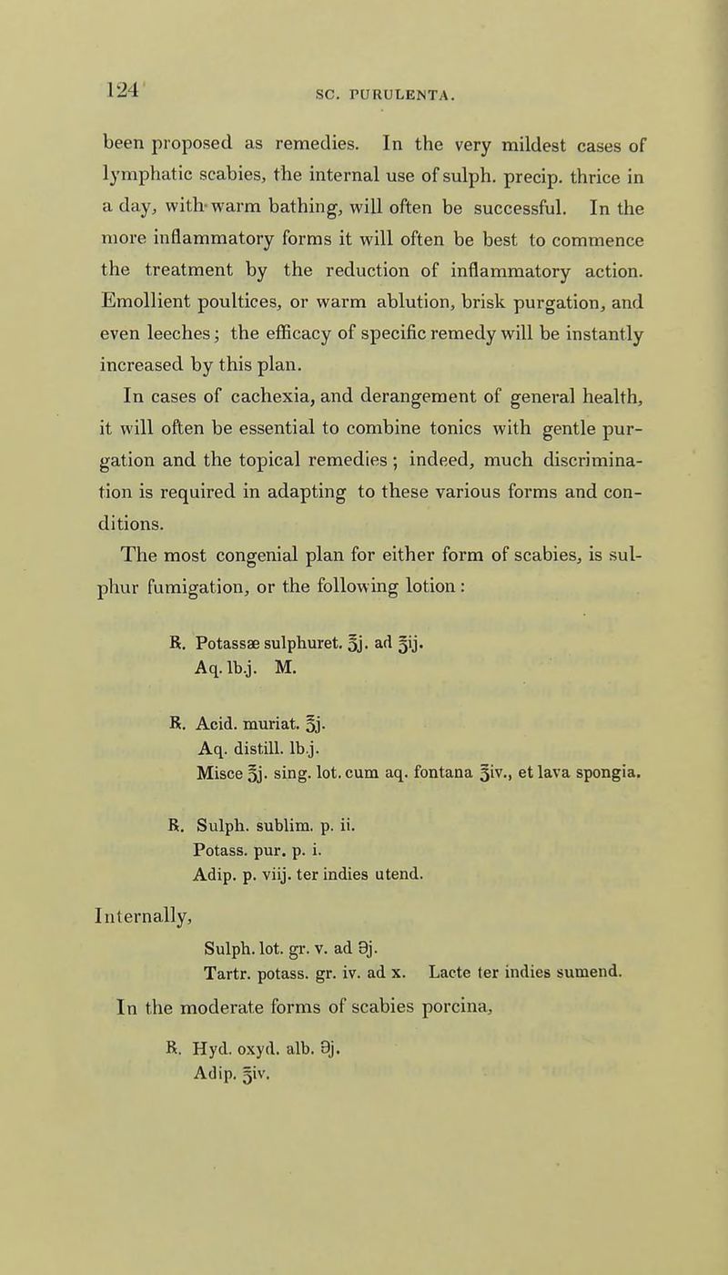 been proposed as remedies. In the very mildest cases of lymphatic scabies, the internal use of sulph. precip. thrice in a day, with-warm bathing, will often be successful. In the more inflammatory forms it will often be best to commence the treatment by the reduction of inflammatory action. Emollient poultices, or warm ablution, brisk purgation, and even leeches; the efficacy of specific remedy will be instantly increased by this plan. In cases of cachexia, and derangement of general health, it will often be essential to combine tonics with gentle pur- gation and the topical remedies ; indeed, much discrimina- tion is required in adapting to these various forms and con- ditions. The most congenial plan for either form of scabies, is sul- phur fumigation, or the following lotion : R. Potassse sulphuret. ad gij. Aq.lb.j. M. R. Acid, muriat. 3j- Aq. distill, lb.j. Misce 3j. sing. lot. cum aq. fontana 5iv., et lava spongia. R. Sulph. sublim. p. ii. Potass, pur. p. i. Adip. p. viij. ter indies utend. Internally, Sulph. lot. gr. v. ad 9j. Tartr. potass, gr. iv. ad x. Lacte ter indies sumend. In the moderate forms of scabies porcina, R. Hyd. oxyd. alb. 9j. Adip. 5iv.