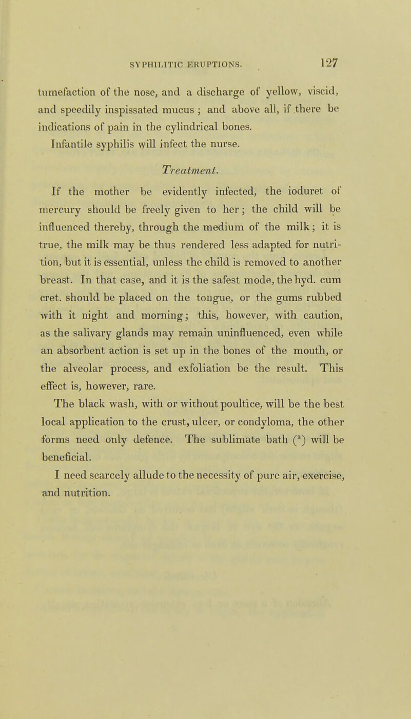 tumefaction of the nose, and a discharge of yellow, viscid, and speedily inspissated mucus ; and above all, if there be indications of pain in the cylindrical bones. Infantile syphilis will infect the nurse. Treatment. If the mother be evidently infected, the ioduret of mercury should be freely given to her; the child will be influenced thereby, through the medium of the milk; it is true, the milk may be thus rendered less adapted for nutri- tion, but it is essential, unless the child is removed to another breast. In that case, and it is the safest mode, thehyd. cum cret. should be placed on the tongue, or the gums rubbed with it night and morning; this, however, with caution, as the salivary glands may remain uninfluenced, even while an absorbent action is set up in the bones of the mouth, or the alveolar process, and exfoliation be the result. This effect is, however, rare. The black wash, with or without poultice, will be the best local application to the crust, ulcer, or condyloma, the other forms need only defence. The sublimate bath (3) will be beneficial. I need scarcely allude to the necessity of pure air, exercise, and nutrition.