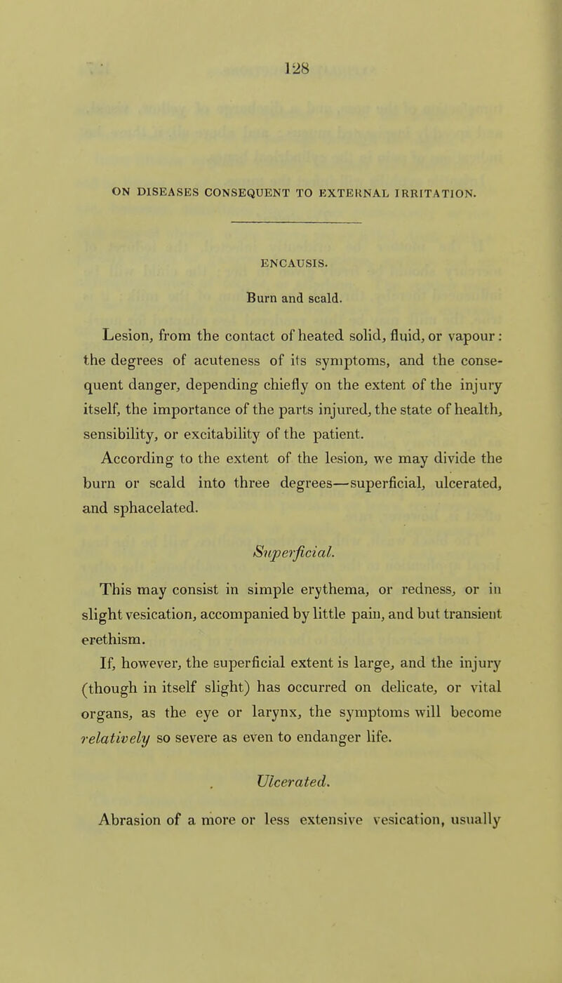 ON DISEASES CONSEQUENT TO EXTERNAL IRRITATION. ENCAUSIS. Burn and scald. Lesion, from the contact of heated solid, fluid, or vapour: the degrees of acuteness of its symptoms, and the conse- quent danger, depending chiefly on the extent of the injury itself, the importance of the parts injured, the state of health, sensibility, or excitability of the patient. According to the extent of the lesion, we may divide the burn or scald into three degrees—superficial, ulcerated, and sphacelated. Superficial. This may consist in simple erythema, or redness, or in slight vesication, accompanied by little pain, and but transient erethism. If, however, the superficial extent is large, and the injury (though in itself slight) has occurred on delicate, or vital organs, as the eye or larynx, the symptoms will become relatively so severe as even to endanger life. Ulcerated. Abrasion of a more or less extensive vesication, usually