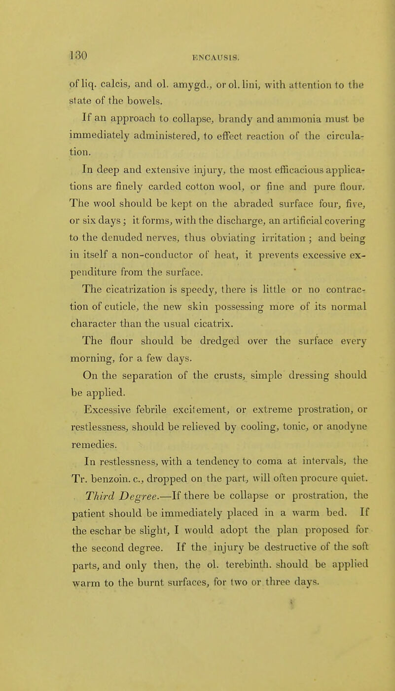 ofliq. calcis, and ol. amygd., orol.lini, with attention to the state of the bowels. If an approach to collapse, brandy and ammonia must be immediately administered, to effect reaction of the circula- tion. In deep and extensive injury, the most efficacious applica- tions are finely carded cotton wool, or fine and pure flour. The wool should be kept on the abraded surface four, five, or six days; it forms, with the discharge, an artificial covering to the denuded nerves, thus obviating irritation : and being in itself a non-conductor of heat, it prevents excessive ex- penditure from the surface. The cicatrization is speedy, there is little or no contrac- tion of cuticle, the new skin possessing more of its normal character than the usual cicatrix. The flour should be dredged over the surface every morning, for a few days. On the separation of the crusts, simple dressing should be applied. Excessive febrile excitement, or extreme prostration, or restlessness, should be relieved by cooling, tonic, or anodyne remedies. In restlessness, with a tendency to coma at intervals, t he Tr. benzoin, c, dropped on the part, will often procure quiet. Third Degree.—If there be collapse or prostration, the patient should be immediately placed in a warm bed. If the eschar be slight, I would adopt the plan proposed for the second degree. If the injury be destructive of the soft parts, and only then, the ol. terebinth, should be applied warm to the burnt surfaces, for two or three days.