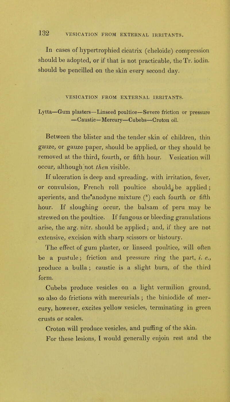In cases of hypertrophied cicatrix (cheloide) compression should be adopted, or if that is not practicable, the Tr. iodin. should be pencilled on the skin every second day. VESICATION FROM EXTERNAL IRRITANTS. Lytta—Gum plasters—Linseed poultice—Severe friction or pressure —Caustic—Mercury—Cubebs—Croton oil. Between the blister and the tender skin of children, thin gauze, or gauze paper, should be applied, or they should be removed at the third, fourth, or fifth hour. Vesication will occur, although not then visible. If ulceration is deep and spreading, with irritation, fever, or convulsion, French roll poultice should^ be applied; aperients, and the'anodyne mixture (8) each fourth or fifth hour. If sloughing occur, the balsam of peru may be strewed on the poultice. If fungous or bleeding granulations arise, the arg. nitr. should be applied; and, if they are not extensive, excision with sharp scissors or bistoury. The effect of gum plaster, or linseed poultice, will often be a pustule; friction and pressure ring the part, i. e., produce a bulla ; caustic is a slight burn, of the third form. Cubebs produce vesicles on a light vermilion ground, so also do frictions with mercurials ; the biniodide of mer- cury, however, excites yellow vesicles, terminating in green crusts or scales. Croton will produce vesicles, and puffing of the skin. For these lesions, I would generally enjoin rest and the
