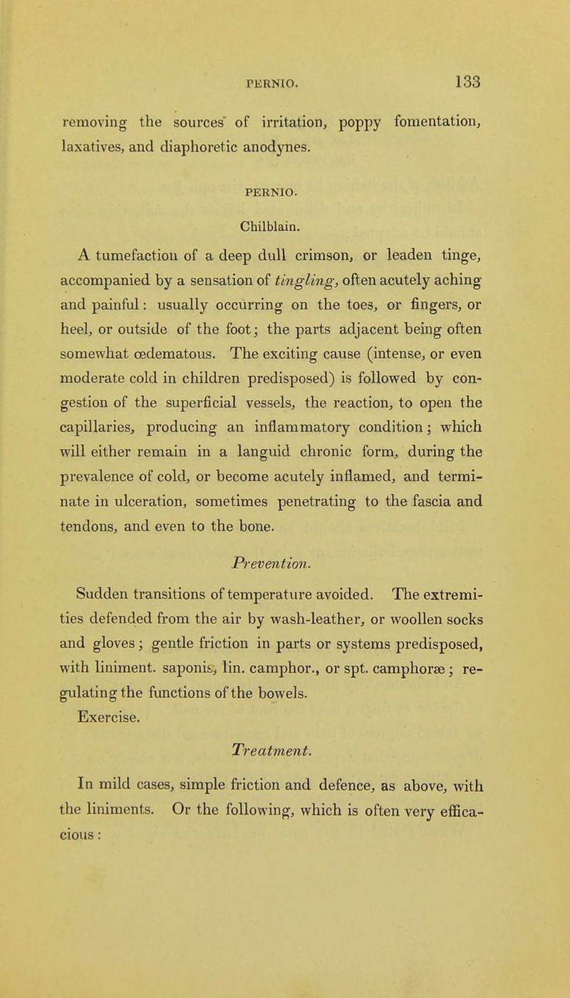 removing the sources of irritation, poppy fomentation, laxatives, and diaphoretic anodynes. pernio. Chilblain. A tumefaction of a deep dull crimson, or leaden tinge, accompanied by a sensation of tingling, often acutely aching and painful: usually occurring on the toes, or fingers, or heel, or outside of the foot; the parts adjacent being often somewhat cedematous. The exciting cause (intense, or even moderate cold in children predisposed) is followed by con- gestion of the superficial vessels, the reaction, to open the capillaries, producing an inflammatory condition; which will either remain in a languid chronic form, during the prevalence of cold, or become acutely inflamed, and termi- nate in ulceration, sometimes penetrating to the fascia and tendons, and even to the bone. Prevention. Sudden transitions of temperature avoided. The extremi- ties defended from the air by wash-leather, or woollen socks and gloves; gentle friction in parts or systems predisposed, with liniment, saponin, lin. camphor., or spt. camphorse; re- gulating the functions of the bowels. Exercise. Treatment. In mild cases, simple friction and defence, as above, with the liniments. Or the following, which is often very effica- cious :
