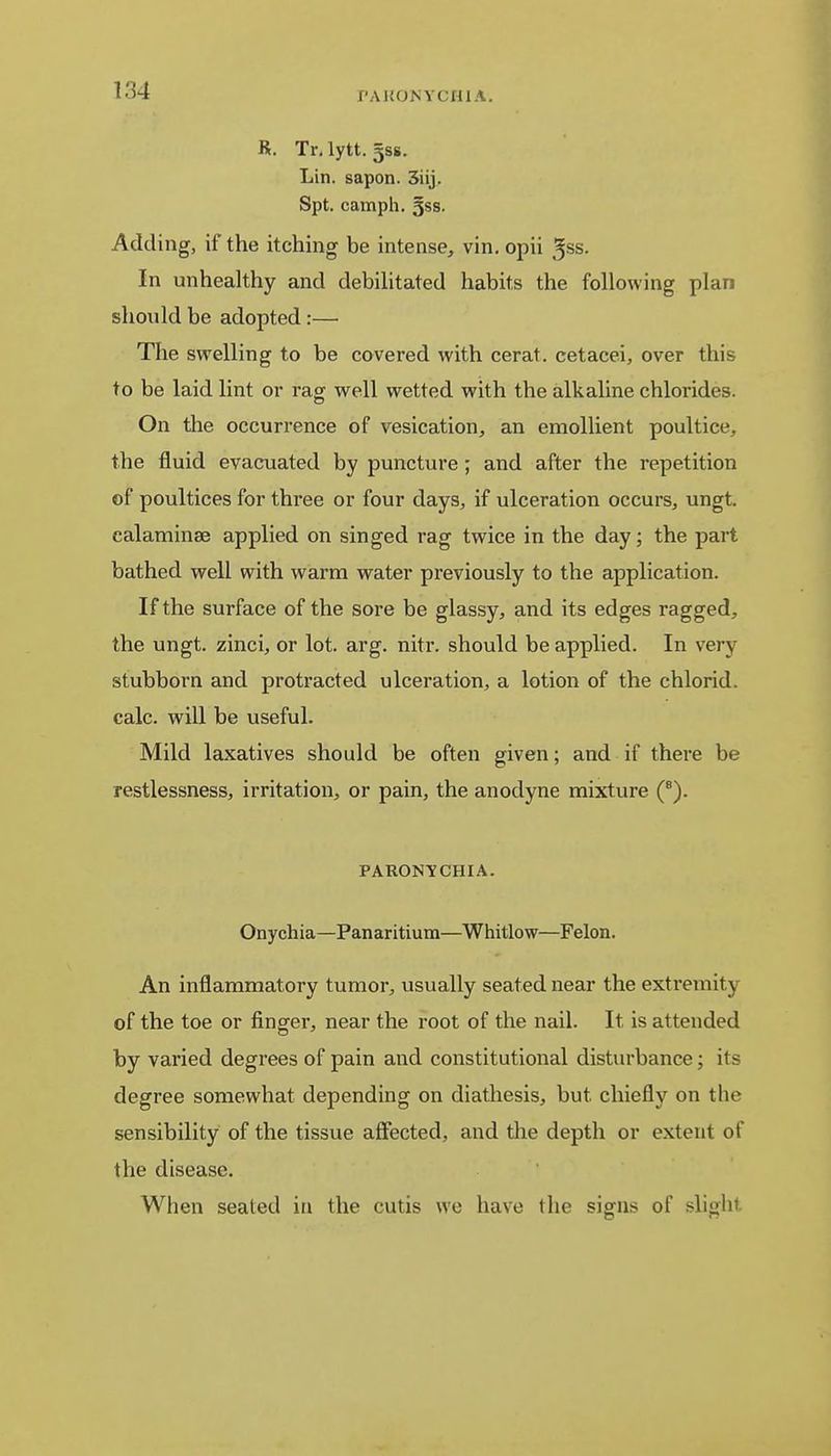 R. Tr.lytt. gss. Lin. sapon. 3iij. Spt. camph. 5ss. Adding, if the itching be intense, vin. opii $ss. In unhealthy and debilitated habits the following plan should be adopted:—■ The swelling to be covered with cerat. cetacei, over this to be laid lint or rag well wetted with the alkaline chlorides. On the occurrence of vesication, an emollient poultice, the fluid evacuated by puncture; and after the repetition of poultices for three or four days, if ulceration occurs, ungt. calaminse applied on singed rag twice in the day; the part bathed well with warm water previously to the application. If the surface of the sore be glassy, and its edges ragged, the ungt. zinci, or lot. arg. nitr. should be applied. In very stubborn and protracted ulceration, a lotion of the chlorid. calc. will be useful. Mild laxatives should be often given; and if there be restlessness, irritation, or pain, the anodyne mixture (8). PARONYCHIA. Onychia—Panaritium—Whitlow—Felon. An inflammatory tumor, usually seated near the extremity of the toe or finger, near the root of the nail. It. is attended by varied degrees of pain and constitutional disturbance; its degree somewhat depending on diathesis, but. chiefly on the sensibility of the tissue affected, and the depth or extent of the disease. When sealed in the cutis we have the signs of slight