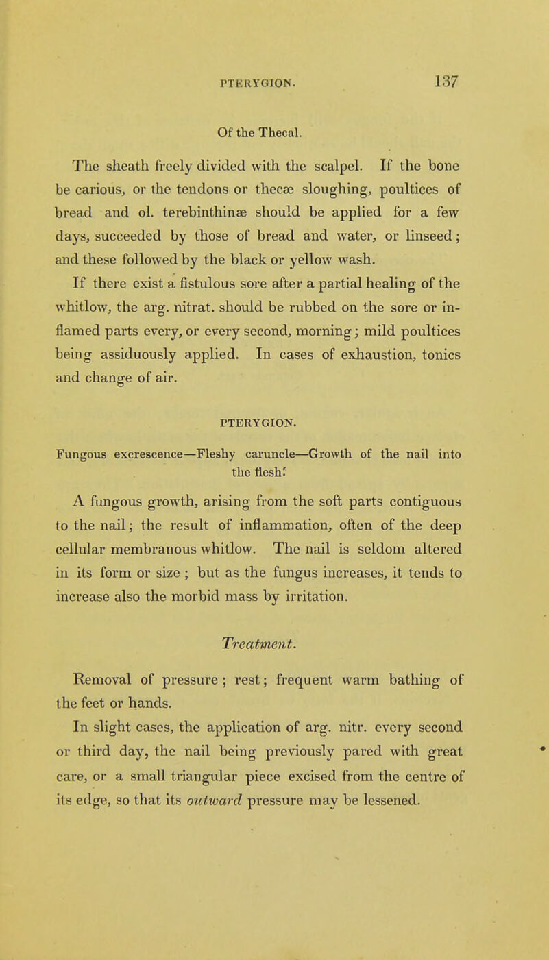 Of the Thecal. The sheath freely divided with the scalpel. If the bone be carious, or the tendons or thecae sloughing, poultices of bread and ol. terebinthina? should be applied for a few days, succeeded by those of bread and water, or linseed; and these followed by the black or yellow wash. If there exist a fistulous sore after a partial healing of the whitlow, the arg. nitrat. should be rubbed on the sore or in- flamed parts every, or every second, morning; mild poultices being assiduously applied. In cases of exhaustion, tonics and change of air. PTERYGION. Fungous excrescence—Fleshy caruncle—Growth of the nail into the flesh: A fungous growth, arising from the soft parts contiguous to the nail; the result of inflammation, often of the deep cellular membranous whitlow. The nail is seldom altered in its form or size ; but as the fungus increases, it tends to increase also the morbid mass by irritation. Treatment. Removal of pressure ; rest; frequent warm bathing of the feet or hands. In slight cases, the application of arg. nitr. every second or third day, the nail being previously pared with great care, or a small triangular piece excised from the centre of its edge, so that its outward pressure may be lessened.