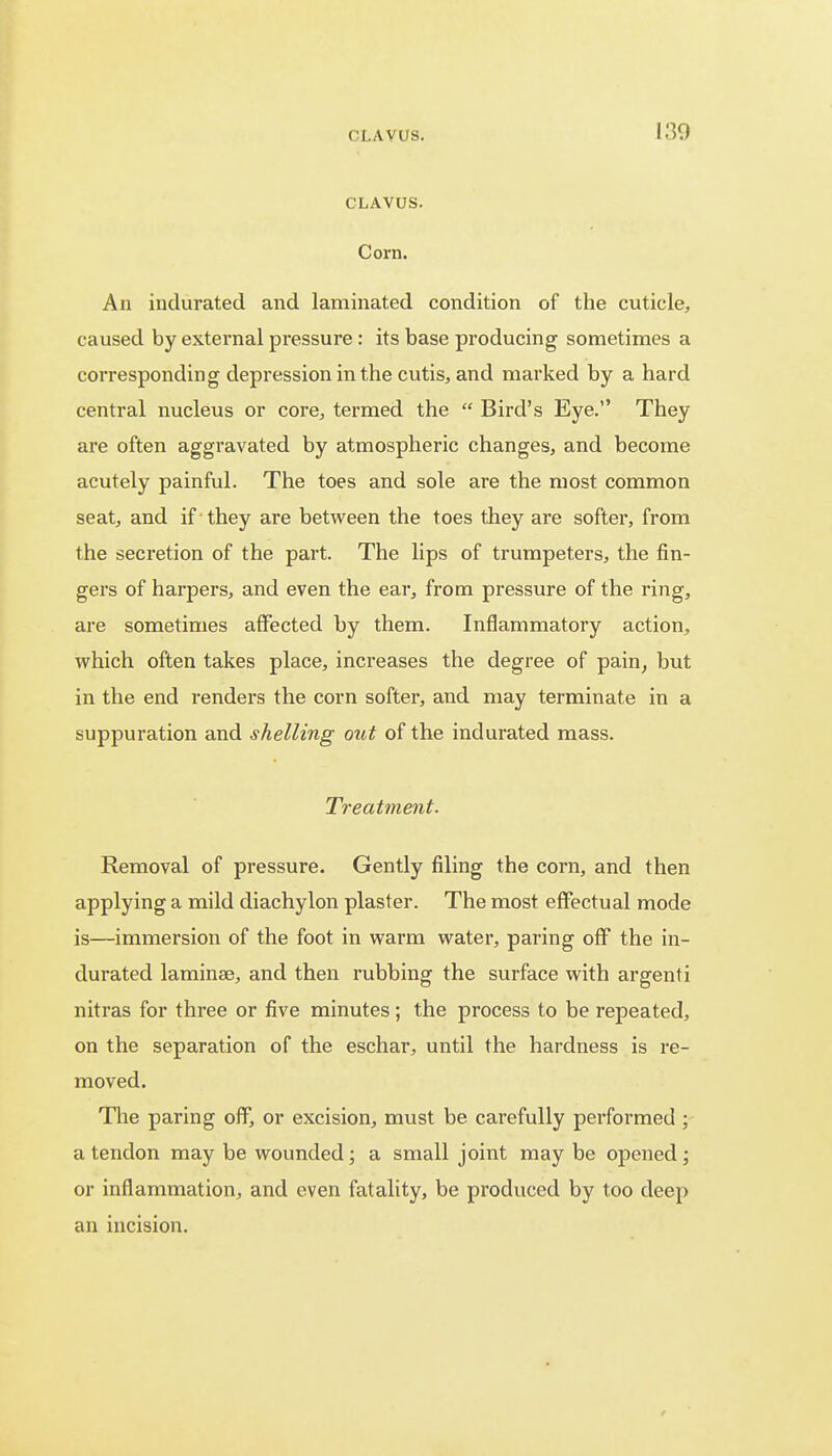 CLAVUS. CLAVUS. Corn. An indurated and laminated condition of the cuticle, caused by external pressure : its base producing sometimes a corresponding depression in the cutis, and marked by a hard central nucleus or core, termed the  Bird's Eye. They are often aggravated by atmospheric changes, and become acutely painful. The toes and sole are the most common seat, and if they are between the toes they are softer, from the secretion of the part. The lips of trumpeters, the fin- gers of harpers, and even the ear, from pressure of the ring, are sometimes affected by them. Inflammatory action, which often takes place, increases the degree of pain, but in the end renders the corn softer, and may terminate in a suppuration and shelling out of the indurated mass. Treatment. Removal of pressure. Gently filing the corn, and then applying a mild diachylon plaster. The most effectual mode is—immersion of the foot in warm water, paring off the in- durated laminae, and then rubbing the surface with argenti nitras for three or five minutes; the process to be repeated, on the separation of the eschar, until the hardness is re- moved. The paring off, or excision, must be carefully performed ; a tendon may be wounded; a small joint may be opened; or inflammation, and even fatality, be produced by too deep an incision.