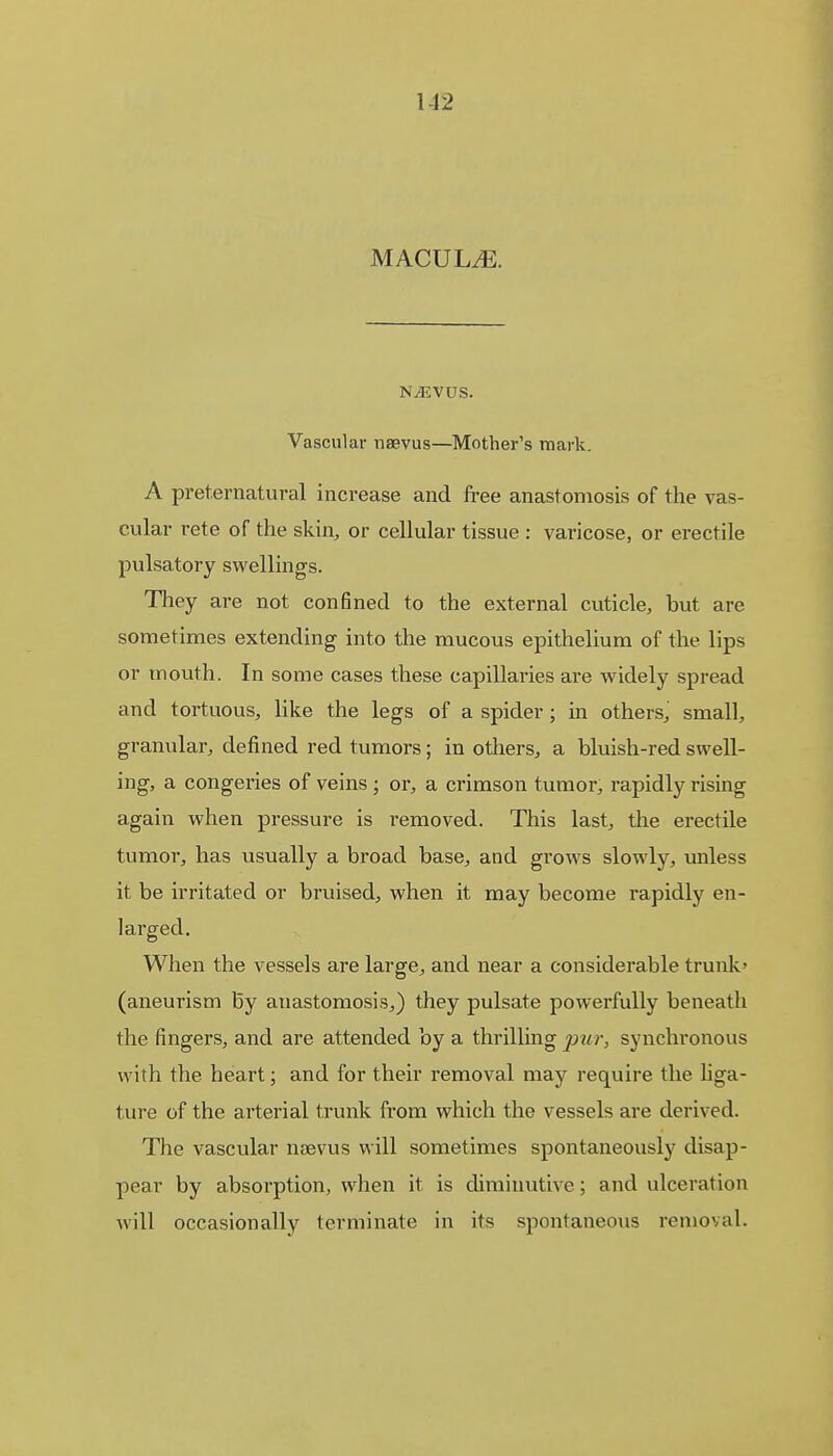 1-12 MACULE. NjEVUS. Vascul ar naevus—Mother's mark. A preternatural increase and free anastomosis of the vas- cular rete of the skin, or cellular tissue : varicose, or erectile pulsatory swellings. They are not confined to the external cuticle, but are sometimes extending into the mucous epithelium of the lips or mouth. In some cases these capillaries are widely spread and tortuous, like the legs of a spider; in others, small, granular, defined red tumors; in others, a bluish-red swell- ing, a congeries of veins ; or, a crimson tumor, rapidly rising again when pressure is removed. This last, the erectile tumor, has usually a broad base, and grows slowly, unless it be irritated or bruised, when it may become rapidly en- larged. When the vessels are large, and near a considerable trunk' (aneurism By anastomosis,) they pulsate powerfully beneath the fingers, and are attended by a thrilling pur, synchronous with the heart; and for their removal may require the liga- ture of the arterial trunk from which the vessels are derived. The vascular naevus will sometimes spontaneously disap- pear by absorption, when it is diminutive; and ulceration will occasionally terminate in its spontaneous removal.
