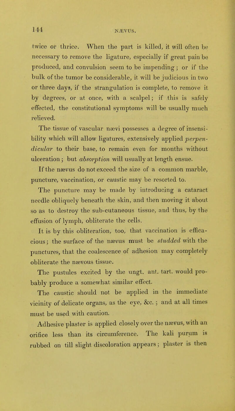 111 N.EVUS. twice or thrice. When the part is killed, it will often he necessary to remove the ligature, especially if great pain be produced, and convulsion seem to be impending; or if the bulk of the tumor be considerable, it. will be judicious in two or three days, if the strangulation is complete, to remove it by degrees, or at once, with a scalpel; if this is safely effected, the constitutional symptoms will be usually much relieved. The tissue of vascular nsevi possesses a degree of insensi- bility which will allow ligatures, extensively applied jjerpe?i- dicular to their base, to remain even for months without ulceration; but absorption will usually at length ensue. If the naevus do not exceed the size of a common marble, puncture, vaccination, or caustic may be resorted to. The puncture may be made by introducing a cataract needle obliquely beneath the skin, and then moving it about so as to destroy the sub-cutaneous tissue, and thus, by the effusion of lymph, obliterate the cells. It is by this obliteration, too, that vaccination is effica- cious ; the surface of the naevus must be studded with the punctures, that the coalescence of adhesion may completely obliterate the naevous tissue. The pustules excited by the ungt. ant. tart, would pro- bably produce a somewhat similar effect. The caustic should not be applied in the immediate vicinity of delicate organs, as the eye, &c. ; and at all times must be used with caution. Adhesive plaster is applied closely over the naevus, with an orifice less than its circumference. The kali purum is rubbed on till slight discoloration appears; plaster is then