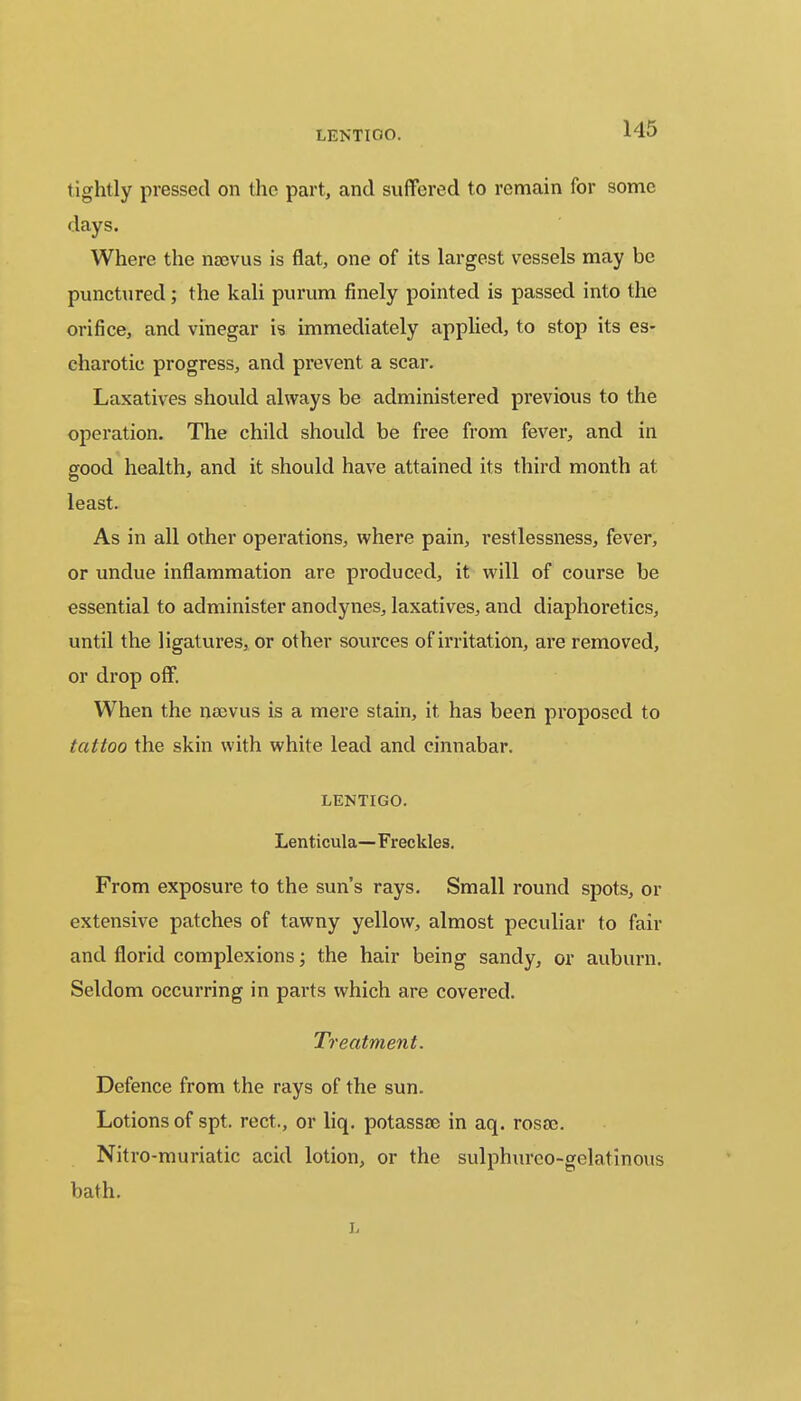 LENTIGO. tightly pressed on the part, and suffered to remain for some days. Where the nBovus is flat, one of its largest vessels may be punctured; the kali purum finely pointed is passed into the orifice, and vinegar is immediately applied, to stop its es- charotic progress, and prevent a scar. Laxatives should always be administered previous to the operation. The child should be free from fever, and in good health, and it should have attained its third month at least. As in all other operations, where pain, restlessness, fever, or undue inflammation are produced, it will of course be essential to administer anodynes, laxatives, and diaphoretics, until the ligatures, or other sources of irritation, are removed, or drop off. When the nsevus is a mere stain, it has been proposed to tattoo the skin with white lead and cinnabar. LENTIGO. Lenticula—Freckles. From exposure to the sun's rays. Small round spots, or extensive patches of tawny yellow, almost peculiar to fair and florid complexions; the hair being sandy, or auburn. Seldom occurring in parts which are covered. Treatment. Defence from the rays of the sun. Lotions of spt. rect., or liq. potassse in aq. rosoe. Nitro-muriatic acid lotion, or the sulphurco-gelatinous bath. L