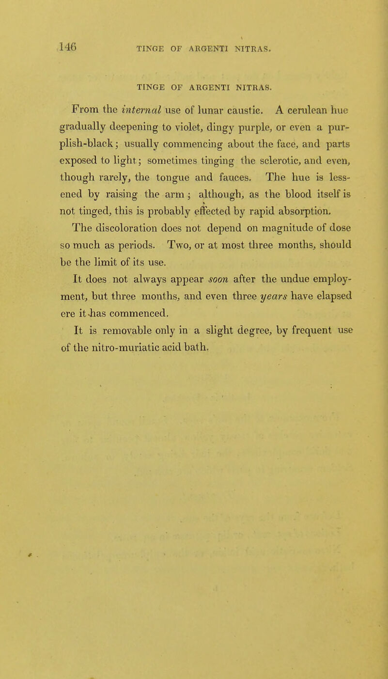 TINGE OF ARGENTI NITRAS. TINGE OF ARGENTI NITRAS. From the internal use of lunar caustic. A cerulean hue gradually deepening to violet, dingy purple, or even a pur- plish-black ; usually commencing about the face, and parts exposed to light; sometimes tinging the sclerotic, and even, though rarely, the tongue and fauces. The hue is less- ened by raising the arm ; although, as the blood itself is not tinged, this is probably effected by rapid absorption. The discoloration does not depend on magnitude of dose so much as periods. Two, or at most three months, should be the limit of its use. It does not always appear soon after the undue employ- ment, but three months, and even three years have elapsed ere it-has commenced. It is removable only in a slight degree, by frequent use of the nitro-muriatic acid bath.