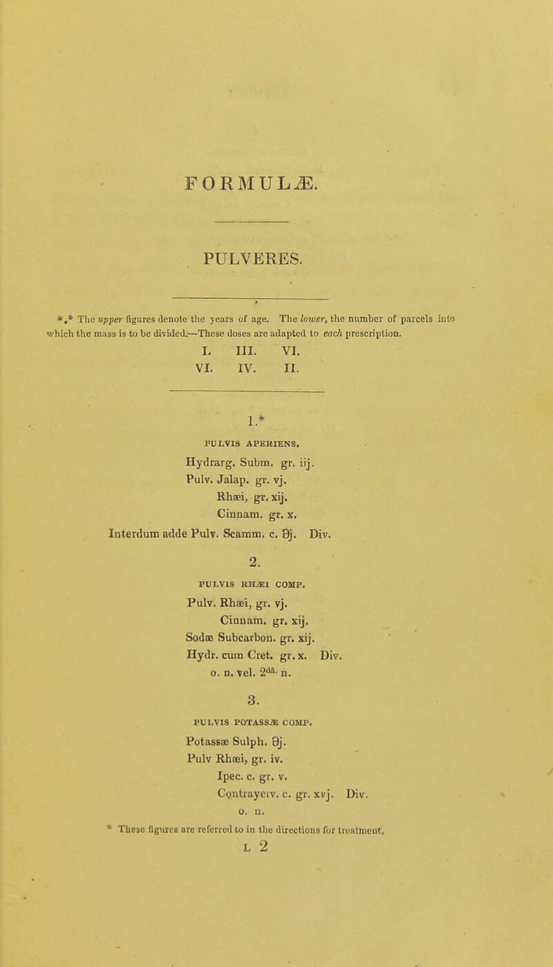 FORMULAE. PULVERES. *.• The upper figures denote the years of age. The loivcr, the number of parcels iuto wliich the mass is to be divided.—These doses are adapted to each prescription. I. III. VI. VI. IV. II. 1 * PULVIS APERIENS. Hydrarg. Subm, gr. iij. Pulv. Jalap, gr. vj. Rhaei, gr. xij. Cinnam. gr. x, Interdum adde Pulv. Scamm. c. 9j. Div. 2. PUI.VIS HII.E1 COMP. Pulv. Rhaei, gr. vj. Cinuam. gr. xij. Sodae Subcarbon. gr. xij. Hydr. cum Cret. gr.x. Div. o. n. vel. 2da' n. 3. PULVIS POTASSJE COMP. Potassae Sulph. 9j. Pulv Rhaei, gr. iv. Ipec. c. gr. v. Contrayeiv. c. gr. xvj. Div. o. n. * These figures are referred to in the directions for treatment.
