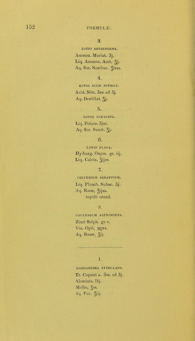 3. LOTIO ASTRINQENS. Ammon. Muriat. 3j. Liq. Ammon. Acet. gj. Aq. flor. Sumbuc. fpvss. 4. LOTIO ACI1JI NITHICI. Acid. Nitr. 3ss. nd 3j. Aq. Dcstillat. gj. 5. I.OTIO AI.KAI.INA. Liq. Potass. 3jss. Aq. flor. Samb. §j. 6. LOTIO FLAVA. Hydrarg. Oxym. gr. iij. Liq. Calcis, gijss. 7. COLLYRIUM SEDATIVUM. Liq. Plumb. Subac. 3j. Aq. Rosa), §ijss. tepide utend. 8. COLLVK1UM ASTR1HGENS. Zinci Sulph. gr.v. Vin. Opii, irixx. Aq. Rosa:, gij. 1. GAUOARISMA STIMULANS. Tr. Capsici a. 3ss. ad 3j. Aluminis, 9ij. Mellis, 5ss. Aq. Pur. giij.