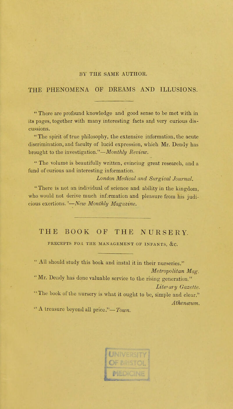 BY THE SAME AUTHOR. THE PHENOMENA OF DREAMS AND ILLUSIONS.  There are profound knowledge and good sense to be met with in its pages, together with many interesting facts and very curious dis- cussions.  The spirit of true philosophy, the extensive information, the acute discrimination, and faculty of lucid expression, which Mr. Dendy has brought to the investigation.—Monthly Review.  The volume is beautifully written, evincing great research, and a fund of curious and interesting information. London Medical a?id Surgical Journal. There is not an individual of science and ability in the kingdom, who would not derive much information and pleasure from his judi- cious exertions.'—New Monthly Magazine. THE BOOK OF THE NURSERY. PRECEPTS FOit THE MANAGEMENT OF INFANTS, &C.  All should study this book and instal it in their nurseries. Metropolitan Mag.  Mr. Dendy has done valuable service to the rising generation. Litefary Gazette. The book of the nursery is what it ought to be, simple and clear. Athenceum.  A treasure beyond all price.— Town.