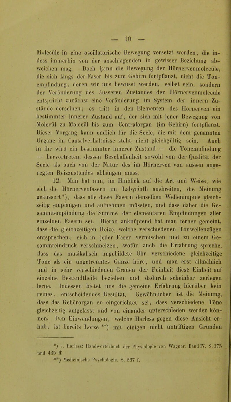 Al'ilecüle in eine oscillalorische Bewegung versetzt werden, die in- dess immerhin von der anschlagenden in gewisser Beziehung ab- weichen mag. Doch kann die Bewegung der Hörnervenmolecüle, die sich längs der Faser bis zum Gehirn fortpflanzt, nicht die Ton- empündung, deren wir uns hewusst werden, selbst sein, sondern der Veränderung des äusseren Zustandes der Hör'nervenmolecüle ents|)ri(ht zunächst eine Veränderung im System der innern Zu- stände derselben; es tritt in den Elementen des Hörnerven ein bestimmter innerer Zustand auf, der sich mit jener Bewegung von Molecül zu Molecül bis zum Centraiorgan (im Gehirn) fortpflanzt. Dieser Vorgang kann endlich lür die Seele, die mit dem genannten Organe im Causalverhällnisse steht, nicht gleichgüliig sein. Auch in ihr wird ein bestimmter innerer Zustand — die Tonempfindung — hervortreten, dessen Beschaffenheit sowohl von der Qualität der Seele als auch von der Natur des im Hörnerven von aussen ange- regten Beizzustandes abhängen muss. 12. Man hat nun, im Hinblick auf die Art und Weise, wie sich die Ilörnervenrasern im Labyrinth ausbreiten, die Meinung geäussert*), dass alle diese Fasern denselben Wellenimpuls gleich- zeitig empfangen und aufnehmen müssten, und dass daher die Ge- sammtempfindung die Summe der elementaren Empfindungen aller einzelnen Fasern sei. Hieran anknüpfend hat man ferner gemeint^ dass die gleichzeitigen Reize, welche verschiedenen Tonwellenzügen entsprechen, sich in jeder Faser vermischen und zu einem Ge- samrateindruck verschmelzen, wofür auch die Erfahrung spreche, dass das musikalisch ungebildete Ohr verschiedene gleichzeitige Töne als ein ungetrenntes Ganze höre, und man erst allmähHch und in sehr verschiedenen Graden der Feinheit diesfe Einheit auf einzelne Bestandtheile beziehen und dadurch scheinbar zerlegen lerne. Indessen bietet uns die gemeine Erfahrung hierüber kein reines, entscheidendes Resultat. Gewöhnlicher ist die Meinung, dass das Gehörorgan so eingerichtet sei, dass verschiedene Töne gleichzeiiig aufgefasst und von einander unterschieden werden kön- nen. Den Einwendungen, welche Harless gegen diese Ansicht er- hob, ist bereits Lotze **) mit einigen nicht untriftigen Gründen *) s. Harless: Hanclwörleibuch der l*hysiologie von Wagner. Band IV. S. 375 und 435 ft. **) Medicinische Psychologie. S. 267 f.