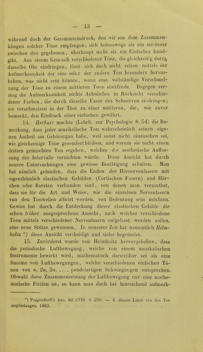 während doch der Gesanimteindruck, den wir aus dem Zusammen- klingen solcher Töne empfangen, sich keineswegs als ein minierer zwischen den gegebenen, überhaupt nicht als ein Einlaches kund- gibt. Aus einem Gem:sch verschiedener Töne, die gltichzoilig durch dasselbe Ohr eindringen, lässt sich doch nicht seilen millels der Aufmerksamkeit der eine oder der andere Ton besonders heraus- heben, was nicht sein könnte, wenn eine vollständige Verschmel- zung der Töne zu einem mittleren Tone stattfände. Dagegen ver- mag die Aufmerksamkeit nichts Aehnhches in Rücksicht verschie- dener Farben, die durch dieselbe Faser des Sehnerven eindringen; sie verschmelzen in der That zu einer mittleren, die, wie zuvor bemerkt, den Eindruck einer einlachen gewährt. 14. Herbarl machte (Lehrb. zur Psychologie S. 54) die Be- merkung, dass jeder musikalische Ton wahrscheinlich seinen eige- nen Antheil am Gehörorgan habe, weil sonst nicht einzusehen sei, wie gleichzeitige Töne gesondert bleiben, und warum sie nicht einen dritten gemischten Ton ergeben, welches die aeslhetische Auffas- sung der Intervalle vernichten würde. Diese Ansicht hat durch neuere Untersuchungen eine gewisse Bestätigung erhalten. Man hat nämlich gefunden, dass die Enden der Hörnervenlasern mit eigenlhümlich elastischen Gebilden (Corlischen Fasern) und Här- chen oder Borsten verbunden sind, von denen man vermuthet, dass sie für die Art und Weise, wie die einzelnen Nervenlasern von den Tonwellen afficirt werden, von Bedeutung sein möchten. Gewiss hat durch die Entdeckung dieser elastischen Gebilde die schon früher ausgesprochene Ansicht, nach welcher verschiedene Töne mittels verschiedener Nervenfasern aufgefasst werden sollen, eine neue Stütze gewonnen. In neuester Zeit hat namentlich Helm- holtz *) diese Ansicht veriheidigt und tiefer begründet. 15. Zuvörderst wurde von Helmhultz hervorgehoben, dass die periodische Luftbewegung, welche von einem musikalischen Instrumente bewirkt wird, mathematisch darsielibar sei als eine Summe von Luftbewegungen, welche verschiedenen einfachen Tö- nen von n, 2n, 3n, pendelartigen Schwingungen entsprechen. Obwohl diese Zusammensetzung der Luflbewegung nur eine mathe- matische F^iction ist, so kann man doch bei hinreichend aufmerk- *) PoggendoifTs Ann. Bd. CVUI. S. 290. — S. dessen Lehre von den Ton empliDduDgeD, 1863.