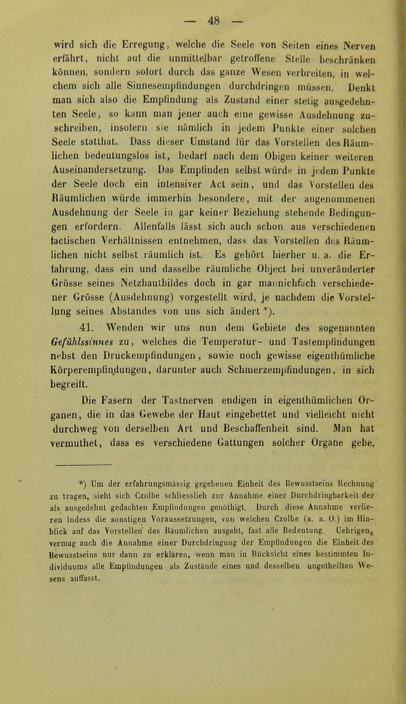 wird sich die Erregung, welche die Seele von Seiten eines Nerven erfährt, nicht aul die unmilleibar gelroflene Stelle beschränken können, sondern sofort durch das ganze Wesen verbreiten, in wel- chem sich alle Sinnesempfindungen durchdringen müssen. Denkt man sich also die Empfindung als Zustand einer stetig ausgedehn- ten Seele, so kann man jener auch eine gewisse Ausdehnung zu- schreiben, insofern sie nämlich in jedem Punkte einer solchen Seele statthat. Dass dieser Umstand lür das Vorstellen des Räum- lichen bedeutungslos ist, bedarf nach dem Obigen keiner weiteren Auseinandersetzung. Das Empfinden selbst würde in jedem Punkte der Seele doch ein intensiver Act sein, und das Vorstellen des Räumlichen würde immerhin besondere, mit der angenommenen Ausdehnung der Seele in gar keiner Beziehung siehende Bedingun- gen erlordern. Allenfalls lässt sich auch schon aus verschiedenen lactischen Verhältnissen entnehmen, dass das Vorstellen des Räum- lichen nicht selbst räumlich ist. Es gehört hierher u. a. die Er- fahrung, dass ein und dasselbe räumliche Object bei unveränderter Grösse seines Netzhaulbildes doch in gar mannichfiich verschiede- ner Grösse (Ausdehnung) vorgestellt wird, je nachdem die Vorstel- lung seines Abstandes von uns sich ändert *). 41. Wenden wir uns nun dem Gebiete des sogenannten Gefühlssinnes zu, welches die Temperatur- und Tastempfindungen nebst den Druckempfindungen, sowie noch gewisse eigenthümliche Körperempfindungen, darunter auch Schmerzempfindungen, in sich begreift. Die Fasern der Tastnerven endigen in eigenthümlichen Or- ganen, die in das Gewebe der Haut eingebettet und vielleicht nicht durchweg von derselben Art und BeschafTenheit sind. Man hat vermuthet, dass es verschiedene Gattungen solcher Organe gebe, *) Um der erfahrungsmässig gegebenen Einheit des Bewnsstseins Rechnung zu tragen, sieht sich Czolbe schliesslich zur Annahme einer Durchdringbarlieit der als ausgedehnt gedachten Empfindungen genöthigt. Durch diese Annahme verlie- ren indess die sonstigen Voraussetzungen, von welchen Czolbe (a. a. 0.) im Hin- blick auf das Vorstellen des Räumlichen ausgeht, fast alle Bedeutung. Uebrigeng vermag auch die Annahme einer Durchdringung der Empfindungen die Einheit des Bewusstseins nur dann zu erklären, wenn man in Rücksicht eines bestimmten In- dividuums alle Empfindungen als Zustände eines und desselben ungetheilten We- sens auOasst.