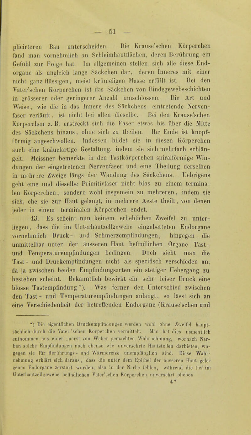 plicirleren Bau unterscheiden Die Krause'schen Körperchen l'and man vornehmlich :in Schleimhautflächon. deren Rcnihning ein Gefühl zur Kolge hat. Im allgemeinen stellen sich alle diese End- organe als ungleich lange Säckchen dar, deren Inneres mit einer nicht ganz flüssigen, meist krümeligen Masse erfüllt ist. Bei den Vater'schen Körperchen ist das Säckchen von Bindegewebsschichten in grösserer oder geringerer Anzahl umschlossen. Die Art und Weise, wie die in das Innere des Säckchens eintretende Nerven- faser verläuft, isl nicht bei allen dieselbp. Bei den Krause'schen Körperchen z. B. erstreckt sich die Faser etwas bis über die Mitte des Säckchens hinaus, ohne sich zu theilen. Ihr Ende ist knopf- förmig angeschwollen, indessen bildet sie in diesen Körperchen auch eine knäuelartige Gestaltung, indem sie sich mehrfach schlän- gelt. Meissner bemerkte in den Tastkörperchen spiralförmige Win- dungen der eingetretenen Nervenfaser und eine Theilung derselben in mrhrijre Zweige längs der Wandung des Säckchens. Uebrigens geht eine und dieselbe Primltivfaser nicht blos zu einem termina- len Körperchen, sondern wohl insgemein zu mehreren, indem sie sich, ehe sie zur Haut gelangt, in mehrere Aeste theilt, von denen jeder in einem terminalen Körperchen endet. 43. Es scheint nun keinem erheblichen Zweifel zu unter- Hegen, dass die im Unlerhautzellgewebe eingebetteten Endorgane vornehmlich Druck- und Schmerzempfindungen, hingegen die unmilLelbar unter der äusseren Haut befindlichen Organe Tast- und Temperalurempfmdungen bedingen. Doch sieht man die Tast- und Druckempfindungen nicht als specifisch verschieden an, da ja zwischen beiden Empfindungsarten ein stetiger Uebergang zu bestehen scheint. Bekanntlich bewirkt ein sehr leiser Druck eine blosse Tastempfindung *). W^as ferner den Unterschied zwischen den Tast- und Temperaturempfindungen anlangt, so lässt sich an eine Verschiedenheil der betreffenden Endorgane (Krause'schen und •) Die eigentlichen Druckemptindiingen weiden wühl ohne Zweifel haupt- sächlich durch die Vater 'sehen Körperchen vermittelt. Man hal dies nanientlirh entnommen aus einer ..iierst von Weber gemnchlen Wahrnehmung, worn;ich Nar- ben solche Empfindungen noch ebenso «ie unversehrle Haulslellen darbieten, wo- gegen sie für Berührungs- und Wärmereize unempfängiich sind. Diese Wahr- nehmung erklärt sich daraus, dass die unter dem Epithel dej' äusseren Haut gele- genen Endorgane zerstört wurden, also in der Narbe fehlen, während die ti('f im Unlerhanlzelhewebe belindlichen Vater'schen Körperchen unversehrt blieben 4 ♦