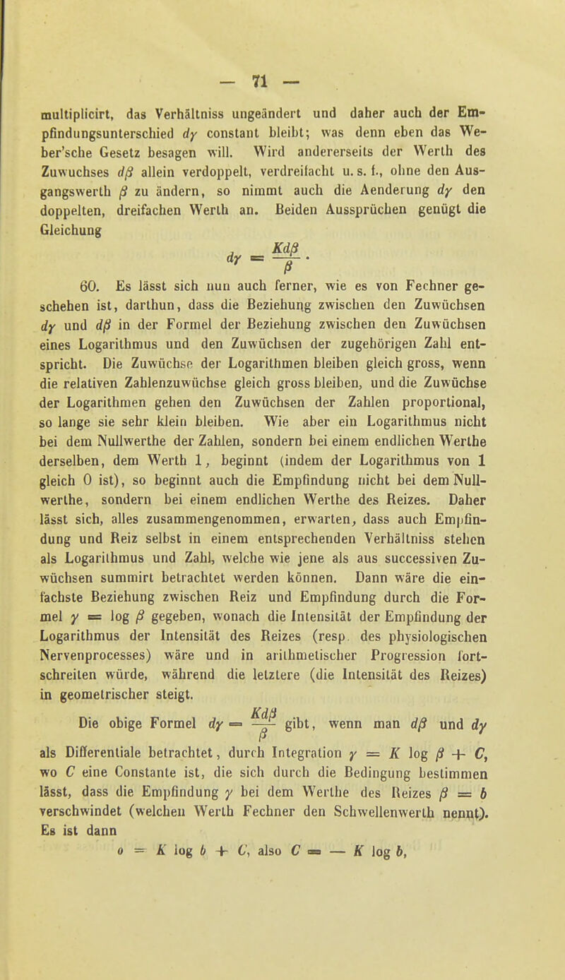 multiplicirt, das Verhältniss ungeändert und daher auch der Em- pfindungsunterschied dy constant bleibt; was denn eben das We- ber'sche Gesetz besagen will. Wird andererseits der Werth des Zuwuchses dß allein verdoppelt, verdreifacht u. s. f., ohne den Aus- gangswerth ß zu ändern, so nimmt auch die Aenderung dy den doppelten, dreifachen Werth an. Beiden Aussprüchen genügt die Gleichung , Käß 60. Es lässt sich nun auch ferner, wie es von Fechner ge- schehen ist, darthun, dass die Beziehung zwischen den Zuwüchsen dy und dß in der Formel der Beziehung zwischen den Zuwüchsen eines Logarithmus und den Zuwüchsen der zugehörigen Zahl ent- spricht. Die Zuwüchse der Logarithmen bleiben gleich gross, wenn die relativen Zahlenzuwüchse gleich gross bleiben, und die Zuwüchse der Logarithmen gehen den Zuwüchsen der Zahlen proportional, so lange sie sehr klein bleiben. Wie aber ein Logarithmus nicht bei dem NuUwerthe der Zahlen, sondern bei einem endlichen Werthe derselben, dem Werth 1, beginnt (indem der Logarithmus von 1 gleich 0 ist), so beginnt auch die Empfindung nicht bei dem NuU- werthe, sondern bei einem endlichen Werthe des Reizes. Daher lässt sich, alles zusammengenommen, erwarten^ dass auch Empfin- dung und Reiz selbst in einem entsprechenden Verhältniss stehen als Logarithmus und Zahl, welche wie jene als aus successiven Zu- wüchsen summirt betrachtet werden können. Dann wäre die ein- fachste Beziehung zwischen Reiz und Empfindung durch die For- mel y s= log gegeben, wonach die Intensität der Empfindung der Logarithmus der Intensität des Reizes (resp, des physiologischen Nervenprocesses) wäre und in arithmetischer Progression fort- schreiten würde, während die letztere (die Intensität des Reizes) in geometrischer steigt. Die obige Formel dy «= gibt, wenn man dß und dy als Differentiale betrachtet, durch Integration y = K log ß + C, wo C eine Constante ist, die sich durch die Bedingung bestimmen lässt, dass die Empfindung y bei dem Werthe des Reizes ß = b verschwindet (welchen Werth Fechner den Schwellenwerth nennt). Es ist dann 0 ^ K log b + C\ also C = — Ä log 6,