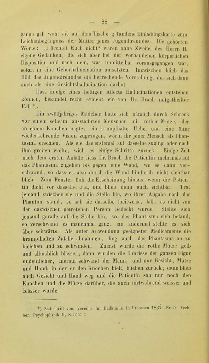 gange gab wolil die au( dein Tisclie gi-fundene Einladiingskarle zum Leiclieiibegäiigiiiss der Muller jenes Jugendl'reundes. Die gehörten Worte: „iMnchlet liucli nicht waren ohne Zweifel des Herrn H. eigene Gedanken, die sich aber bei der vorhandenen kör[jerlichen Disposition und nacii dem, was unmittelbar vorausgegangen war, soloft in eine Gehörhallucination umsetzten. Inzwischen blieb das Dikl des Jugendlreundes die herrschende Vorstellung, die sich dann auch als eine Gesichtshalliicination darbot. Dass inlolge eines helligen All'ects Hallucinationen entstehen können, bekundet recht evident ein von Dr. Brach mitgetheiltcr Fall */. Ein zwölfjähriges Mädchen hatte sich nämlich durch Schreck vor einem seltsam ausstalliiten Menschen mit rother Mütze, der an einem Knochen nagle, ein krampfhalles Hebel und eine öfter wiederkehrende Vision zugezogen, worin ihr jener Mensch als Phan- tasma erschien. Als sie das erstemal aut dasselbe zuging oder nach ihm grellen wollte, wich es einige Schrille zurück. Einige Zeit nach dem ersten Anfalle liess Dr. Brach die Patientin mehrmals auf das Phantasma zugehen bis gegen eine Wand, wo es dann ver- schwand , so dass es also durch die Wand hindurch nicht sichtbar blieb. Zum Fenster floh die Erscheinung hinaus, wenn die Patien- tin dichl vor dasselbe trat, und blieb dann auch sichtbar. Trat jemand zwischen sie und die Stelle hin, wo ihrer Angabe nach das Phantom stand, so sah sie dasselbe Iheihveise, falls es nicht von der dazwischen getretenen Person bedeckt wurde. Stellte sich jemand gerade auf die Steile hin, wo das Phantasma sich befand, so verschwand es manchmal ganz, ein andermal stellte es sich aber seitwärts. Als unter Anwendung geeigneter Medicamente die krampfhaften Zufälle abnahmen, fing auch das Phantasma an zu bleichen and zu schwinden. Zuerst wurde die rothe Mütze gelb und allmählich blässer; dann wurden die Umrisse der ganzen Figur undeuthcher, hierauf schwand der Mann, und nur Gesicht, Mütze und Hand, in der er den Knochen hielt, blieben zurück; dann blieb auch (Besicht und Hand weg und die Patientin sah nur noch den Knochen und die Mütze darüber, die auch fortwährend weisser und blässer wurde. *) Zeilscluifl vom Vereine für lleilkiiiule in Preussen 1837. Nr. 5; Fech- ner, Psychopliysik II, S. 512 f.