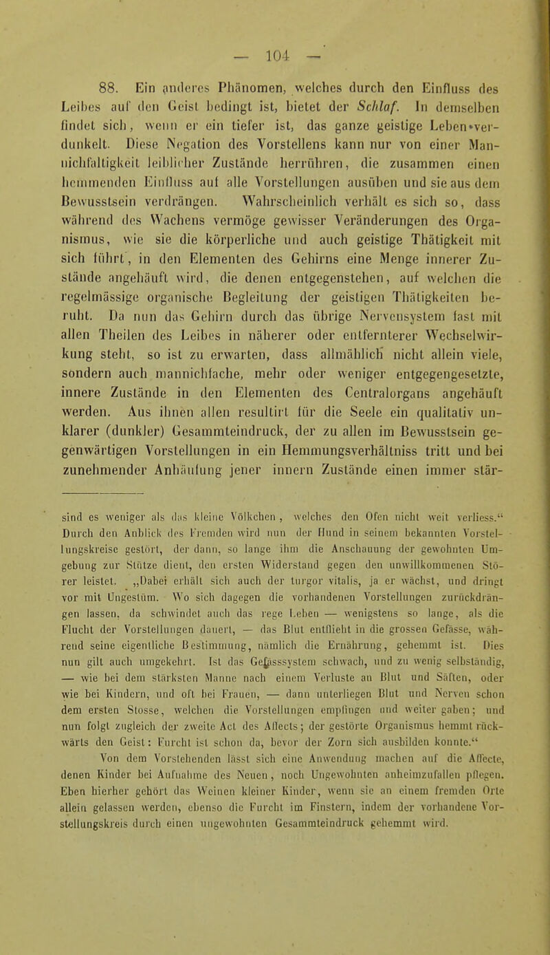 88. Ein iimlci'cs Phänomen, welches durch den Einfluss des Leibes auf den Geist bedingt ist, bietet der Schlaf. In demselben findet sich, wenn er ein tiefer ist, das ganze geistige Leben»ver- diinkelt. Diese Negation des Vorstellens kann nur von einer Man- nichl'altigkeit leiblicher Zustände herrühren, die zusammen einen heniinenden Eiiilluss auf alle Vorstellungen ausiiben und sie aus dem ßewusstsein verdrängen. Wahrscheinlich verhält es sich so, dass während des Wachens vermöge gewisser Veränderungen des Orga- nismus, wie sie die körperliche und auch geistige Thätigkeit mit sich führt, in den Elementen des Gehirns eine Menge innerer Zu- stände angehäuft wird, die denen entgegenstehen, auf welchen die regelmässige organische Begleitung der geistigen Thäligkeiten be- ruht. Da nun das Gehirn durch das übrige Nervensystem fast mit allen Theilen des Leibes in näherer oder entfernterer Wechselwir- kung steht, so ist zu erwarten, dass allmählich nicht allein viele, sondern auch nianniclifache, mehr oder weniger entgegengesetzte, innere Zustände in den Elementen des Centraiorgans angehäuft werden. Aus ihnen allen resultirt für die Seele ein qualitativ un- klarer (dunkler) Gesammteindruck, der zu allen im ßewusstsein ge- genwärtigen Vorstellungen in ein Hemmungsverhältniss tritt und bei zunehmender Anhäufung jener Innern Zustände einen immer stär- sind es wenigej- als ihis kleine Völkeben , welches den Ofen nicht weil vcrliess. Durch den Anblick des Fremden wird nun der Hund in seinem bekannten Vorstel- lungskreise gestört, der dann, so lange ihm die Anschauung der gewohnten Um- gebung zur Stütze dient, den ersten Widerstand gegen den unwillkommenen Stö- rer leistet. „Dabei erhält sich auch der turgor Vitalis, ja er wächst, und dringt vor mit Ungestüm. Wo sich dagegen die vorhandenen Vorstellungen zurückdrän- gen lassen, da schwindet auch das i'ege I.ehen — wenigstens so lange, als die l''lucht der Vorstellungen dauert, — das Blut entflieht in die grossen Gefässe, wäh- rend seine eigentliche Bestimmung, nämlich die Ernährung, gehemmt ist. Dies nun gilt auch umgekehrt. Ist das Ge^lsssyslem schwach, und zu wenig selbständig, — wie bei dem stärksten Manne nach einem Verluste an Blut und Säften, oder wie bei Kindern, und oft bei Flauen, — dann unterliegen Blut und Nerven schon dem ersten Stosse, welchen die Vorstellungen empfingen und weilergaben; und nun folgt zugleich der zweite Act des Allecls; der gestörte Organismus hemmt rück- wärts den Geist: Furcht ist schon da, bevor der Zorn sich ausbilden konnte. Von dem Vorstehenden Insst sich eine Anwendung machen auf die Aflecte, denen Kinder bei Aufnahme des Neuen, noch Ungewohnten anheimzufallen pflegen. Eben hierher gehört das Weinen kleiner Iviiider, wenn sie an einem fremden Orte allein gelassen werden, ebenso die Furcht im Finslern, indem der vorhandene Vor- stellungskreis durch einen ungewohnten Gesammleindruck gehemmt wird.