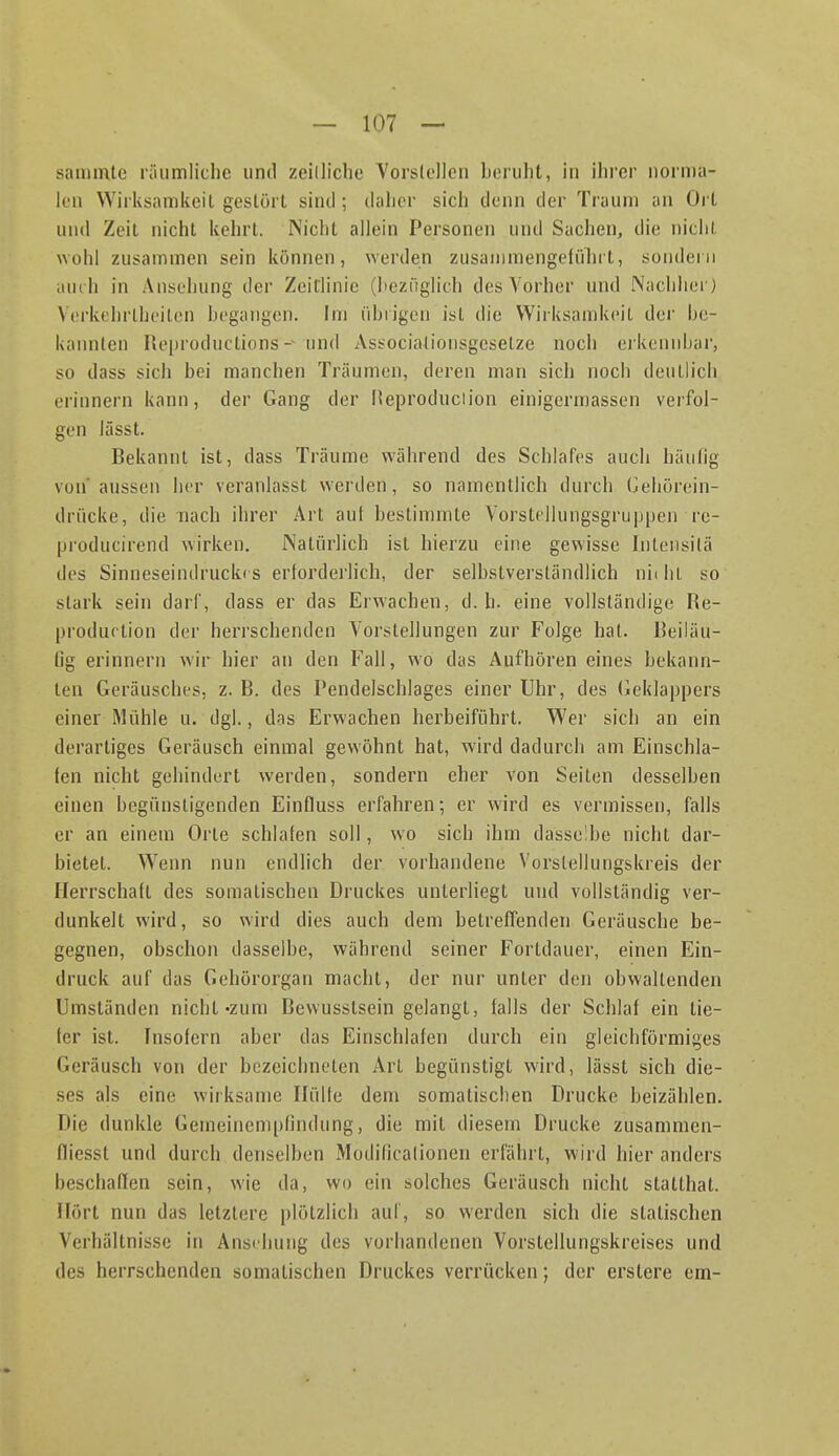 sammle riiiimliclie und zeilliche Vorslcilcn lierulit, in ihrer iiornia- kn Wirlvsamlieil gestört sind; daher sich denn der Traum an Ort und Zeit nicht kehrt. Nicht allein Personen und Sachen, die niclil wohl zusammen sein können, werden zusainmengefinirt, sondern auch in Ansehung der Zeitlinie (heziiglich des Vorher und Nachher) Vi-rkehrthcilen hogangen. Im ührigcn ist die Wirksamkeit der he- liannlen Heproductions - und Associaliousgeselze noch erkennbar, so dass sich bei manchen Träumen, deren man sich noch deuth'ch erinnern kann, der Gang der Heproduciion einigermassen verfol- gen lässt. Bekannt ist, dass Träume während des Schlafes auch häufig von aussen her veranlasst werden, so namentlich durch Cehörein- drücke, die nach ihrer Art aut bestimmte Vorste]lungsgrui)[)en re- producirend wirken. Natürlich ist hierzu eine gewisse Inteiisitä des Sinneseindrucki s erforderlich, der selbstverständlich niiht so stark sein darf, dass er das Erwachen, d.h. eine vollständige Re- [jroduftion der herrschenden Vorstellungen zur Folge hat. Beiläu- fig erinnern wir hier an den Fall, wo das Aufhören eines bekann- ten Geräusclies, z. B. des Pendelschlages einer Uhr, des (ieklappers einer Mühle u. dgl., das Erwachen herbeiführt. Wer sich an ein derartiges Geräusch einmal gewöhnt hat, wird dadurch am Einschla- fen nicht gehindert werden, sondern eher von Seiten desselben einen begünstigenden Einfluss erfahren; er wird es vermissen, falls er an einem Orte schlafen soll, wo sich ihm dasselbe nicht dar- bietet. W'enn nun endlich der vorhandene Vorslellungskreis der Herrschaft des somatischen Druckes unterliegt und vollständig ver- dunkelt wird, so wird dies auch dem betreffenden Geräusche be- gegnen, obschon dasselbe, während seiner Fortdauer, einen Ein- druck auf das Gehörorgan macht, der nur unter den obwaltenden Umständen nicht-zum Bewusstsein gelangt, falls der Schlaf ein tie- fer ist. fnsofern aber das Einschlafen durch ein gleichförmiges Geräusch von der bezeichneten Art begünstigt wird, lässt sich die- ses als eine wirksame Hülfe dem somatischen Drucke beizälilen. Die dunkle Gemeinempfindung, die mit diesem Drucke zusammen- fliesst und durch denselben Modificalionen erfährt, wird hier anders beschaffen sein, wie da, wo ein solches Geräusch nicht statthat. Hört nun das letztere plötzlich auf, so werden sich die statischen Verhältnisse in Ansehung des vorhandenen Vorstellungskreises und des herrschenden somatischen Druckes verrücken; der erstere em-