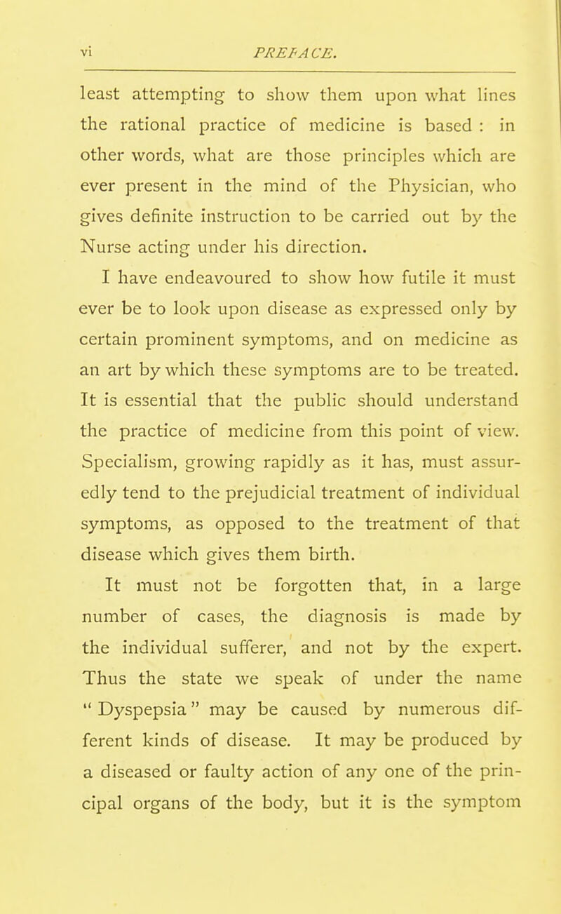 least attempting to show them upon what lines the rational practice of medicine is based : in other words, what are those principles which are ever present in the mind of the Physician, who gives definite instruction to be carried out by the Nurse acting under his direction. I have endeavoured to show how futile it must ever be to look upon disease as expressed only by certain prominent symptoms, and on medicine as an art by which these symptoms are to be treated. It is essential that the public should understand the practice of medicine from this point of view. Specialism, growing rapidly as it has, must assur- edly tend to the prejudicial treatment of individual symptoms, as opposed to the treatment of that disease which gives them birth. It must not be forgotten that, in a large number of cases, the diagnosis is made by the individual sufferer, and not by the expert. Thus the state we speak of under the name  Dyspepsia may be caused by numerous dif- ferent kinds of disease. It may be produced by a diseased or faulty action of any one of the prin- cipal organs of the body, but it is the symptom