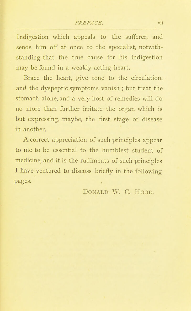 Indigestion which appeals to the sufferer, and sends him off at once to the specialist, notwith- standing that the true cause for his indigestion may be found in a weakly acting heart. Brace the heart, give tone to the circulation, and the dyspeptic symptoms vanish ; but treat the stomach alone, and a very host of remedies will do no more than further irritate the organ which is but expressing, maybe, the first stage of disease in another. A correct appreciation of such principles appear to me to be essential to the humblest student of medicine, and it is the rudiments of such principles I have ventured to discuss briefly in the following pages. Donald W. C. Hood,