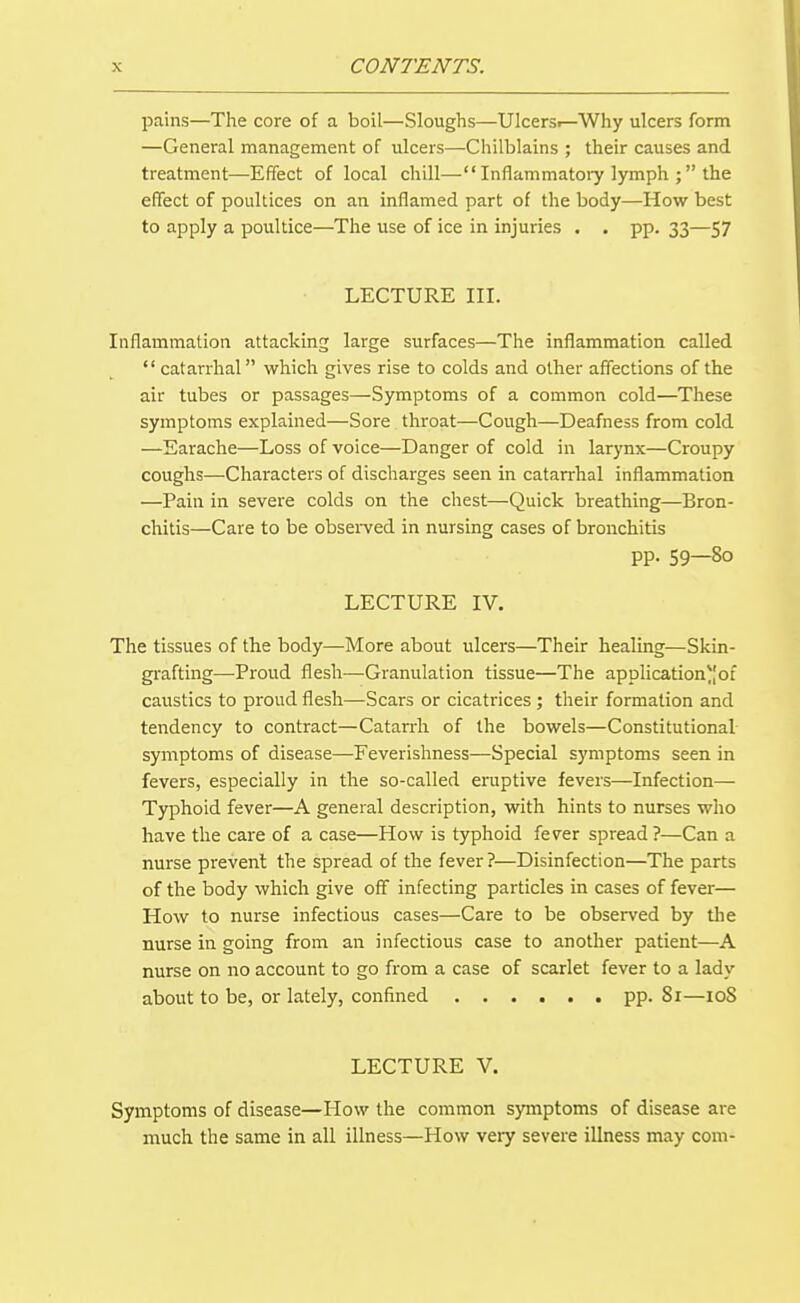 pains—The core of a boil—Sloughs—Ulcersi—Why ulcers form —General management of ulcers—Chilblains ; their causes and treatment—Effect of local chill— Inflammatory lymph the efifect of poultices on an inflamed part of the body—How best to apply a poultice—The use of ice in injuries . . pp. 33—57 LECTURE III, Inflammation attacking large surfaces—The inflammation called  catarrhal which gives rise to colds and other affections of the air tubes or passages—Symptoms of a common cold—These symptoms explained—Sore throat—Cough—Deafness from cold —Earache—Loss of voice—Danger of cold in larynx—Croupy coughs—Characters of discharges seen in catarrhal inflammation —Pain in severe colds on the chest—Quick breathing—Bron- chitis—Care to be obsei-ved in nursing cases of bronchitis PP- 59—80 LECTURE IV. The tissues of the body—More about ulcers—Their healing—Skin- grafting—-Proud flesh—Granulation tissue—The applicationof caustics to proud flesh—Scars or cicatrices ; their formation and tendency to contract—Catarrh of the bowels—Constitutional symptoms of disease—Feverishness—Special symptoms seen in fevers, especially in the so-called eruptive fevers—Infection— Typhoid fever—A general description, with hints to nurses who have the care of a case—How is typhoid fever spread ?—Can a nurse prevent the spread of the fever ?—Disinfection—The parts of the body which give off infecting particles in cases of fever— How to nurse infectious cases—Care to be observed by the nurse in going from an infectious case to another patient—A nurse on no account to go from a case of scarlet fever to a lady about to be, or lately, confined pp. 81—108 LECTURE V. Symptoms of disease—How the common symptoms of disease are much the same in all illness—How very severe illness may com-