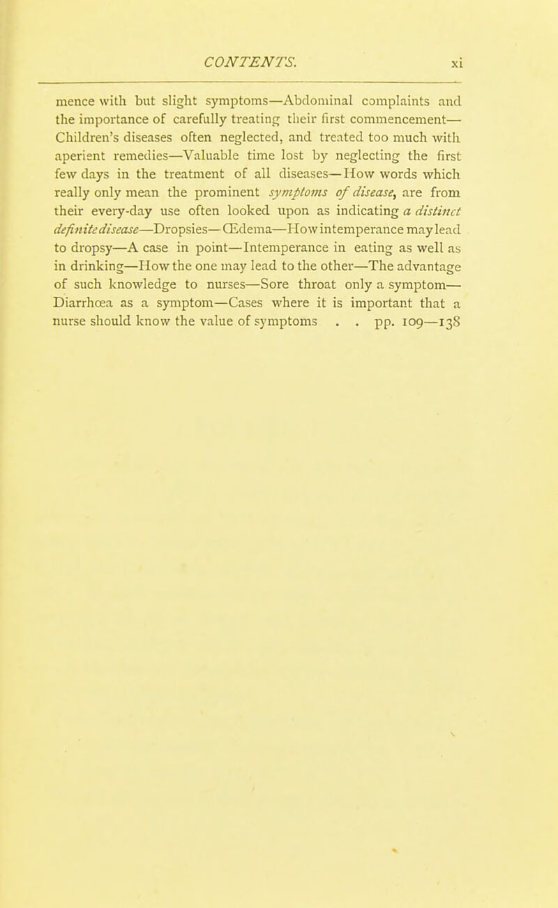 mence with but slight symptoms—Abdominal complaints and the importance of carefully treating their first commencement— Children's diseases often neglected, and treated too much with aperient remedies—Valuable time lost by neglecting the first few days in the treatment of all diseases—How words which really only mean the prominent symptoms of disease, are from their every-day use often looked upon as indicating a distinct definite disease—Dropsies—QLdema—How intemperance may lead to dropsy—A case in point—Intemperance in eating as well as in drinking—How the one may lead to the other—The advantage of such knowledge to nurses—Sore throat only a symptom— Diarrhoea as a symptom—Cases where it is important that a nurse should know the value of symptoms . . pp. 109—138