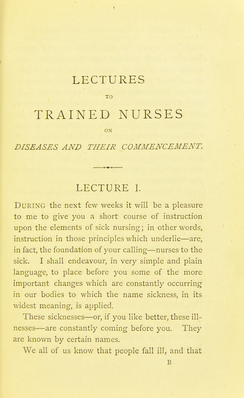 LECTURES TO TRAINED NURSES ON DISEASES AND THEIR COMMENCEMENT. LECTURE I. During the next few weeks it will be a pleasure to me to give you a short course of instruction, upon the elements of sick nursing; in other words, instruction in those principles which underlie—are, in fact, the foundation of your calling—nurses to the sick. I shall endeavour, in very simple and plain language, to place before you some of the more important changes which are constantly occurring- in our bodies to which the name sickness, in its widest meaning, is applied. These sicknesses—or, if you like better, these ill- nesses—are constantly coming before you. They are known by certain names. We all of us know that people fall illj and that B