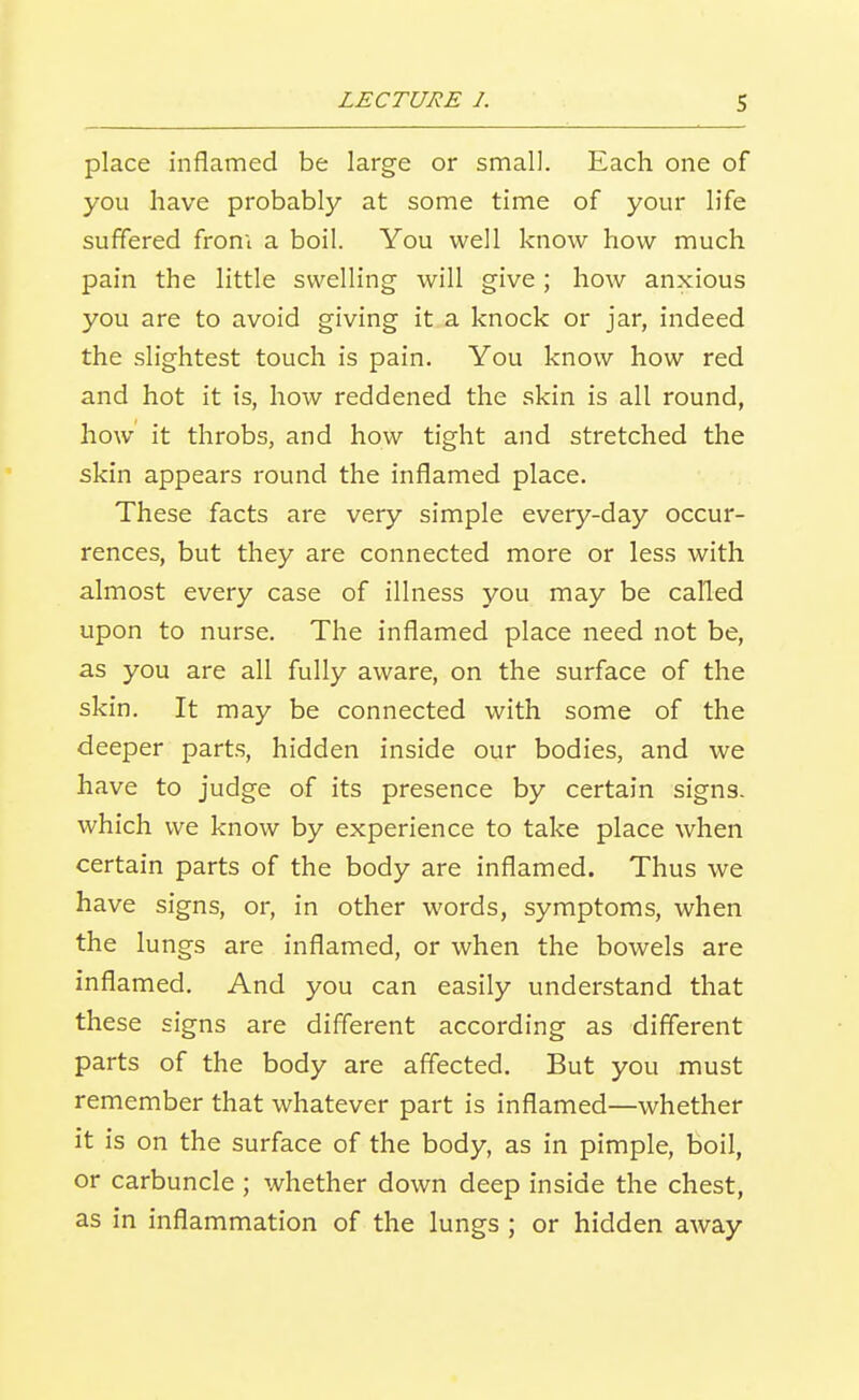 place inflamed be large or small. Each one of you have probably at some time of your life suffered from a boil. You well know how much pain the little swelling will give ; how anxious you are to avoid giving it a knock or jar, indeed the slightest touch is pain. You know how red and hot it is, how reddened the skin is all round, how it throbs, and how tight and stretched the skin appears round the inflamed place. These facts are very simple every-day occur- rences, but they are connected more or less with almost every case of illness you may be called upon to nurse. The inflamed place need not be, as you are all fully aware, on the surface of the skin. It may be connected with some of the deeper parts, hidden inside our bodies, and we have to judge of its presence by certain signs, which we know by experience to take place when certain parts of the body are inflamed. Thus we have signs, or, in other words, symptoms, when the lungs are inflamed, or when the bowels are inflamed. And you can easily understand that these signs are different according as different parts of the body are affected. But you must remember that whatever part is inflamed—whether it is on the surface of the body, as in pimple, boil, or carbuncle ; whether down deep inside the chest, as in inflammation of the lungs ; or hidden away