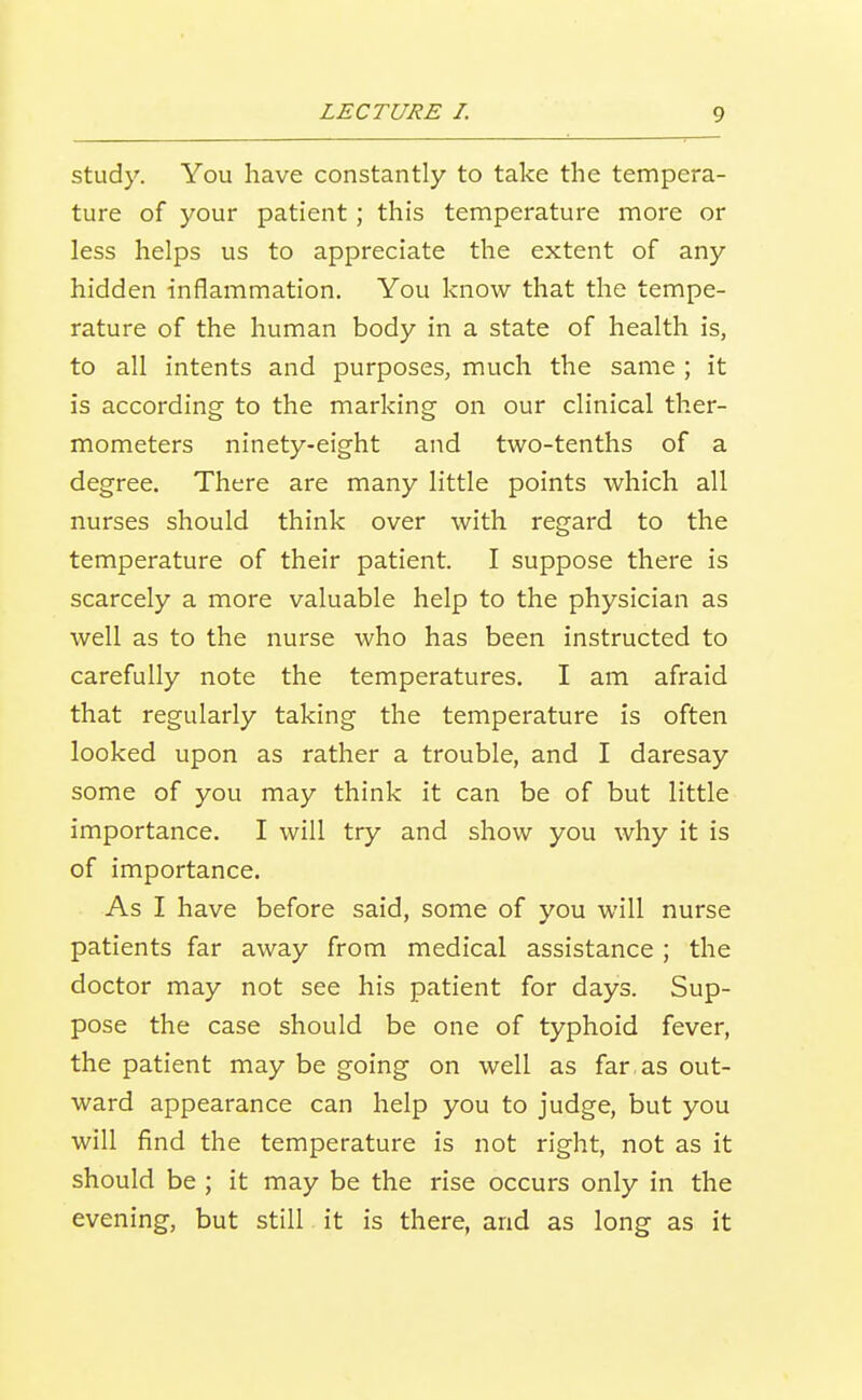 study. You have constantly to take the tempera- ture of your patient; this temperature more or less helps us to appreciate the extent of any hidden inflammation. You know that the tempe- rature of the human body in a state of health is, to all intents and purposes, much the same ; it is according to the marking on our clinical ther- mometers ninety-eight and two-tenths of a degree. There are many little points which all nurses should think over with regard to the temperature of their patient. I suppose there is scarcely a more valuable help to the physician as well as to the nurse who has been instructed to carefully note the temperatures. I am afraid that regularly taking the temperature is often looked upon as rather a trouble, and I daresay some of you may think it can be of but little importance. I will try and show you why it is of importance. As I have before said, some of you will nurse patients far away from medical assistance ; the doctor may not see his patient for days. Sup- pose the case should be one of typhoid fever, the patient may be going on well as far,as out- ward appearance can help you to judge, but you will find the temperature is not right, not as it should be ; it may be the rise occurs only in the evening, but still it is there, and as long as it