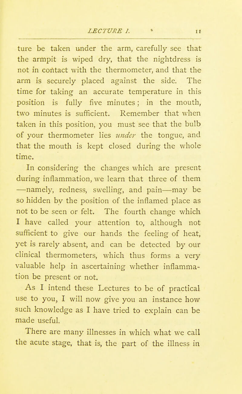 ture be taken under the arm, carefully see that the armpit is wiped dry, that the nightdress is not in contact with the thermometer, and that the arm is securely placed against the side. The time for taking an accurate temperature in this position is fully five minutes; in the mouth, two minutes is sufficient. Remember that when taken in this position, you must see that the bulb of your thermometer lies under the tongue, and that the mouth is kept closed during the whole time. In considering the changes which are present during inflammation, we learn that three of them —namely, redness, swelling, and pain—may be so hidden by the position of the inflamed place as not to be seen or felt. The fourth change which I have called your attention to, although not sufficient to give our hands the feeling of heat, yet is rarely absent, and can be detected by our clinical thermometers, which thus forms a very valuable help in ascertaining whether inflamma- tion be present or not. As I intend these Lectures to be of practical use to you, I will now give you an instance how such knowledge as I have tried to explain can be made useful. There are many illnesses in which what we call the acute stage, that is, the part of the illness in