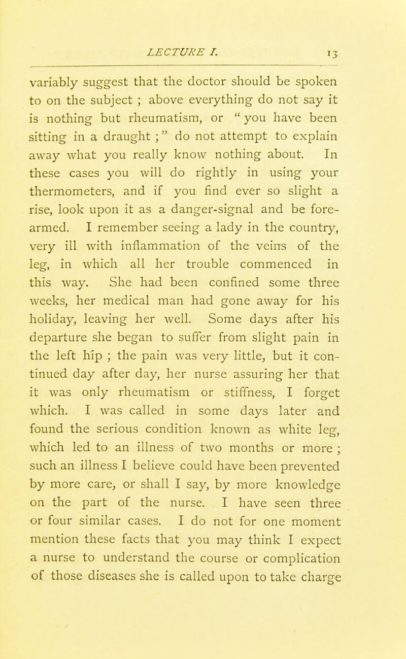 variably suggest that the doctor should be spoken to on the subject ; above everything do not say it is nothing but rheumatism, or  you have been sitting in a draught ; do not attempt to explain away what you really know nothing about. In these cases you will do rightly in using your thermometers, and if you find ever so slight a rise, look upon it as a danger-signal and be fore- armed. I remember seeing a lady in the country, very ill with inflammation of the veins of the leg, in which all her trouble commenced in this way. She had been confined some three weeks, her medical man had gone away for his holiday, leaving her well. Some days after his departure she began to suffer from slight pain in the left hip ; the pain was very little, but it con- tinued day after day, her nurse assuring her that it was only rheumatism or stiffness, I forget which. I was called in some days later and found the serious condition known as white leg, which led to an illness of two months or more ; such an illness I believe could have been prevented by more care, or shall I say, by more knowledge on the part of the nurse. I have seen three or four similar cases. I do not for one moment mention these facts that you may think I expect a nurse to understand the course or complication of those diseases she is called upon to take charge