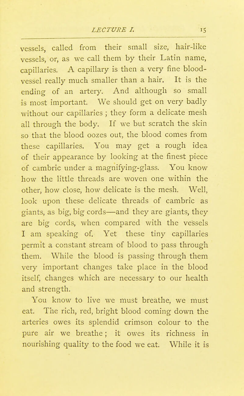 vessels, called from their small size, hair-like vessels, or, as we call them by their Latin name, capillaries. A capillary is then a very fine blood- vessel really much smaller than a hair. It is the ending of an artery. And although so small is most important. We should get on very badly without our capillaries ; they form a delicate mesh all through the body. If we but scratch the skin so that the blood oozes out, the blood comes from these capillaries. You may get a rough idea of their appearance by looking at the finest piece of cambric under a magnifying-glass. You know how the little threads are woven one within the other, how close, how delicate is the mesh. Well, look upon these delicate threads of cambric as giants, as big, big cords—and they are giants, they are big cords, when compared with the vessels I am speaking of Yet these tiny capillaries permit a constant stream of blood to pass through them. While the blood is passing through them very important changes take place in the blood itself, changes which are necessary to our health and strength. You know to live we must breathe, we must eat. The rich, red, bright blood coming down the arteries owes its splendid crimson colour to the pure air we breathe; it owes its richness in nourishing quality to the food we eat. While it is
