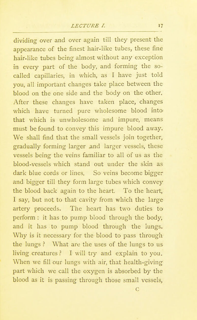 dividing over and over again till they present the appearance of the finest hair-like tubes, these fine hair-like tubes being almost without any exception in every part of the body, and forming the so- called capillaries, in which, as I have just told you, all important changes take place between the blood on the one side and the body on the other. After these changes have taken place, changes which have turned pure wholesome blood into that which is unwholesome and impure, means must be found to convey this impure blood away. We shall find that the small vessels join together, gradually forming larger and larger vessels, these vessels being the veins familiar to all of us as the blood-vessels which stand out under the skin as dark blue cords or lines. So veins become bigger and bigger till they form large tubes which convey the blood back again to the heart. To the heart, I say, but not to that cavity from which the large artery proceeds. The heart has two duties to perform : it has to pump blood through the body, and it has to pump blood through the lungs. Why is it necessary for the blood to pass through the lungs ? What are the uses of the lungs to us living creatures ? I will try and explain to you. When we fill our lungs with air, that health-giving part which we call the oxygen is absorbed by the blood as it is passing through those small vessels, c