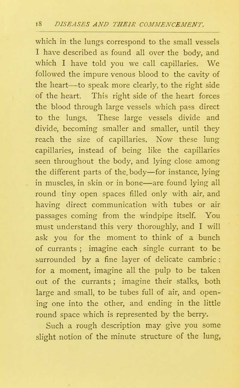 which in the lungs correspond to the small vessels I have described as found all over the body, and which I have told you we call capillaries. We followed the impure venous blood to the cavity of the heart—to speak more clearly, to the right side of the heart. This right side of the heart forces the blood through large vessels which pass direct to the lungs. These large vessels divide and divide, becoming smaller and smaller, until they reach the size of capillaries. Now these lung capillaries^ instead of being like the capillaries seen throughout the body, and lying close among the different parts of the. body—for instance, lying in muscles, in skin or in bone—are found lying ail round tiny open spaces filled only with air, and having direct communication with tubes or air passages coming from the windpipe itself. You must understand this very thoroughly, and I will ask you for the moment to think of a bunch of currants ; imagine each single currant to be surrounded by a fine layer of delicate cambric : for a moment, imagine all the pulp to be taken out of the currants ; imagine their stalks, both large and small, to be tubes full of air, and open- ing one into the other, and ending in the little round space which is represented by the berry. Such a rough description may give you some slight notion of the minute structure of the lung,