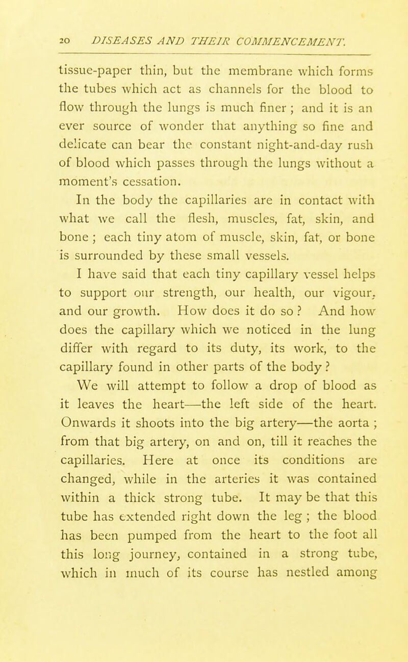 tissue-paper thin, but the membrane which forms the tubes which act as channels for the blood to flow through the lungs is much finer ; and it is an ever source of wonder that anything so fine and delicate can bear the constant night-and-day rush of blood which passes through the lungs without a moment's cessation. In the body the capillaries are in contact with what we call the flesh, muscles, fat, skin, and bone ; each tiny atom of muscle, skin, fat, or bone is surrounded by these small vessels. I have said that each tiny capillary vessel helps to support our strength, our health, our vigour, and our growth. How does it do so .'' And how does the capillary which we noticed in the lung differ with regard to its duty, its work, to the capillary found in other parts of the body 1 We will attempt to follow a drop of blood as it leaves the heart—the left side of the heart. Onwards it shoots into the big artery—the aorta ; from that big artery, on and on, till it reaches the capillaries. Here at once its conditions are changed, while in the arteries it Avas contained within a thick strong tube. It may be that this tube has extended right down the leg ; the blood has been pumped from the heart to the foot all this long journey^ contained in a strong tube, which in much of its course has nestled among