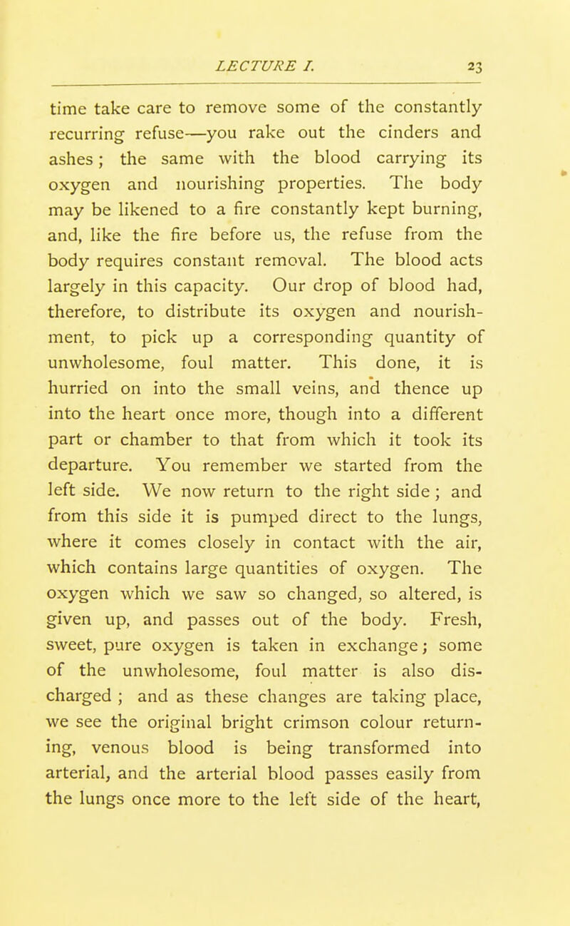 time take care to remove some of the constantly recurring refuse—you rake out the cinders and ashes; the same with the blood carrying its oxygen and nourishing properties. The body may be likened to a fire constantly kept burning, and, like the fire before us, the refuse from the body requires constant removal. The blood acts largely in this capacity. Our drop of blood had, therefore, to distribute its oxygen and nourish- ment, to pick up a corresponding quantity of unwholesome, foul matter. This done, it is hurried on into the small veins, and thence up into the heart once more, though into a different part or chamber to that from which it took its departure. You remember we started from the left side. We now return to the right side ; and from this side it is pumped direct to the lungs, where it comes closely in contact with the air, which contains large quantities of oxygen. The oxygen which we saw so changed, so altered, is given up, and passes out of the body. Fresh, sweet, pure oxygen is taken in exchange; some of the unwholesome, foul matter is also dis- charged ; and as these changes are taking place, we see the original bright crimson colour return- ing, venous blood is being transformed into arterial, and the arterial blood passes easily from the lungs once more to the left side of the heart.